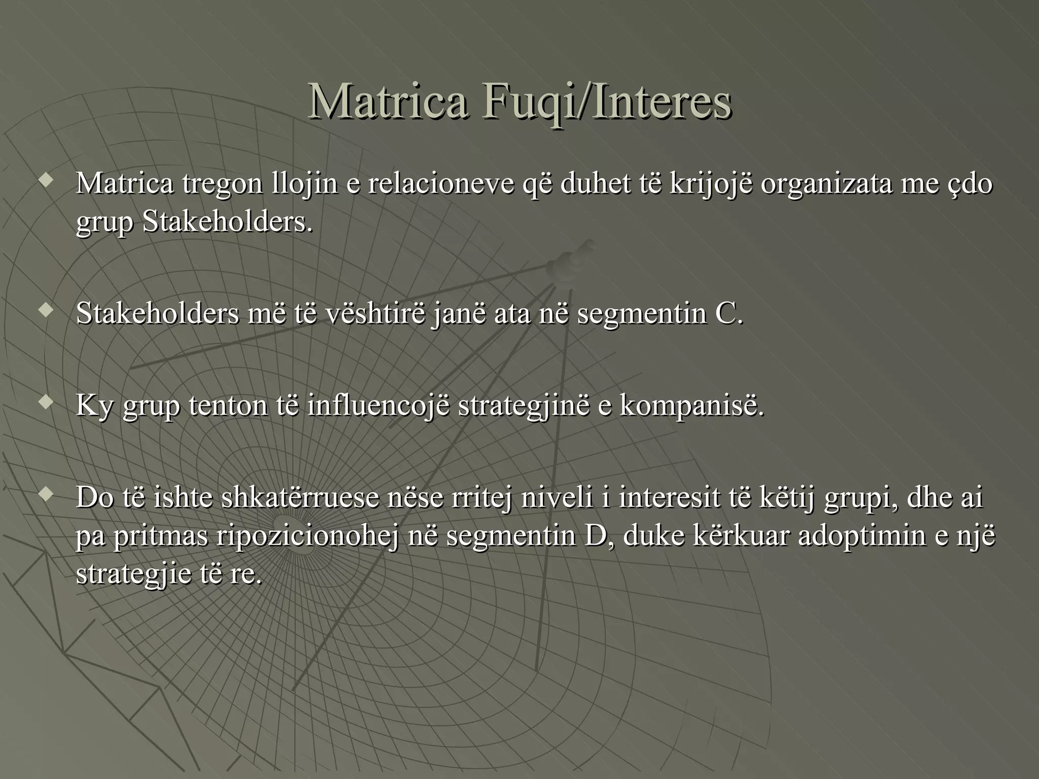 Matrica Fuqi/Interes Matrica tregon llojin e relacioneve që duhet të krijojë organizata me çdo grup Stakeholders. Stakeholders më të vështirë janë ata në segmentin C. Ky grup tenton të influencojë strategjinë e kompanisë. Do të ishte shkatërruese nëse rritej niveli i interesit të këtij grupi, dhe ai pa pritmas ripozicionohej në segmentin D, duke kërkuar adoptimin e një strategjie të re.  
