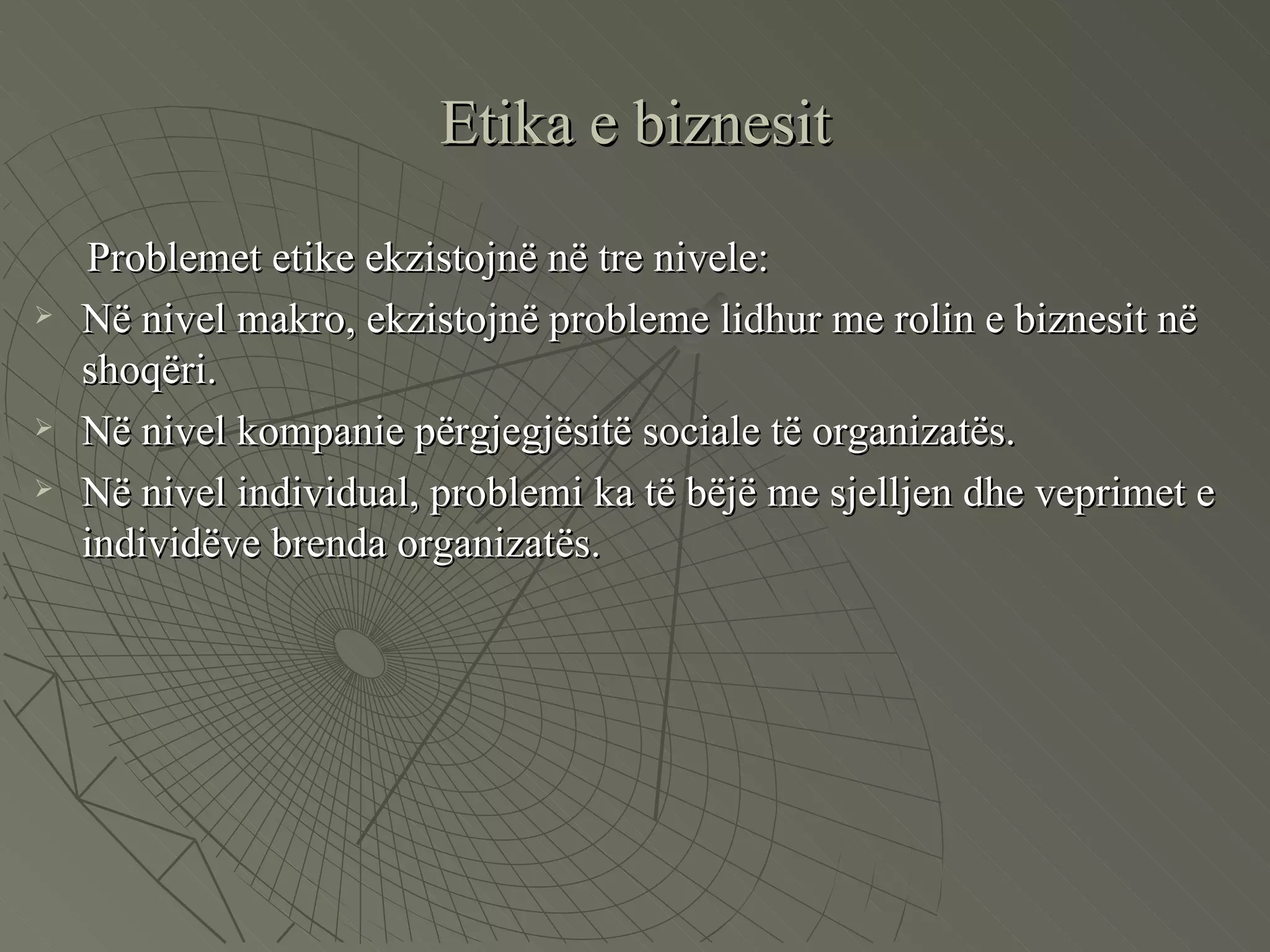 Etika e biznesit Problemet etike ekzistojnë në tre nivele: Në nivel makro, ekzistojnë probleme lidhur me rolin e biznesit në shoqëri. Në nivel kompanie përgjegjësitë sociale të organizatës. Në nivel individual, problemi ka të bëjë me sjelljen dhe veprimet e individëve brenda organizatës.  