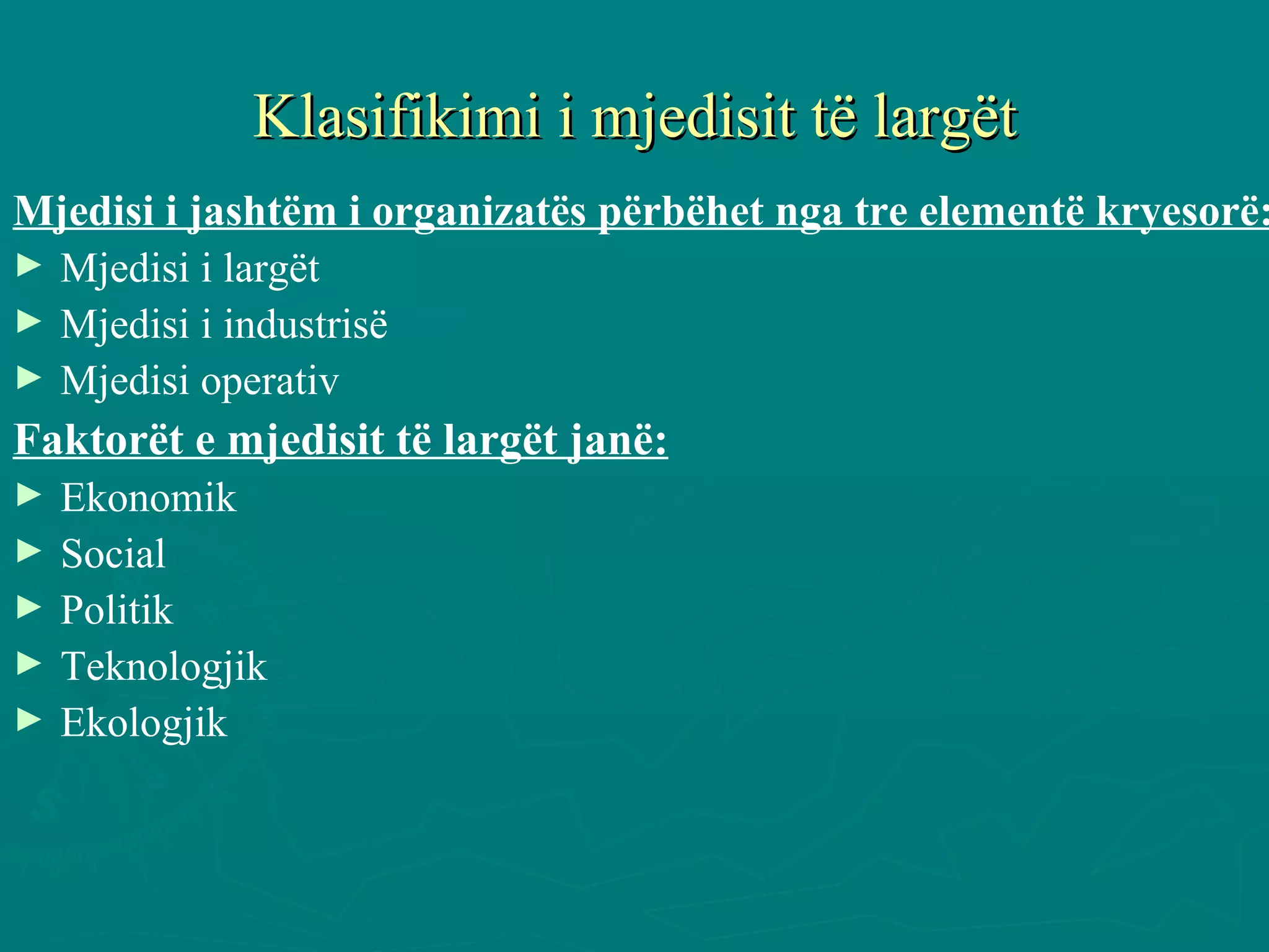 Klasifikimi i mjedisit të largët Mjedisi i jashtëm i organizatës përbëhet nga tre elementë kryesorë: Mjedisi i largët Mjedisi i industrisë Mjedisi operativ Faktorët e mjedisit të largët janë: Ekonomik Social Politik Teknologjik Ekologjik 