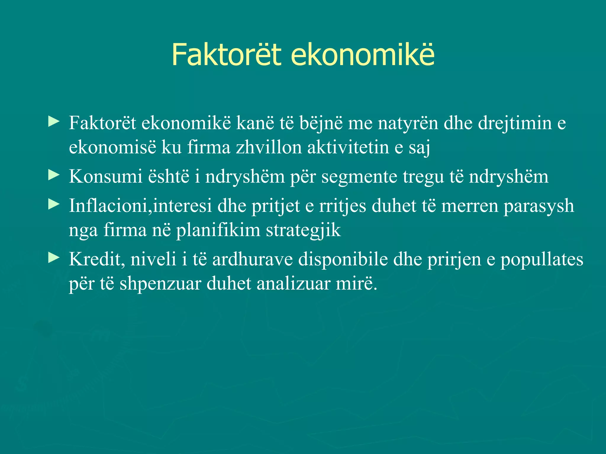Faktorët ekonomikë Faktorët ekonomikë kanë të bëjnë me natyrën dhe drejtimin e ekonomisë ku firma zhvillon aktivitetin e saj Konsumi është i ndryshëm për segmente tregu të ndryshëm Inflacioni,interesi dhe pritjet e rritjes duhet të merren parasysh nga firma në planifikim strategjik Kredit, niveli i të ardhurave disponibile dhe prirjen e popullates për të shpenzuar duhet analizuar mirë. 