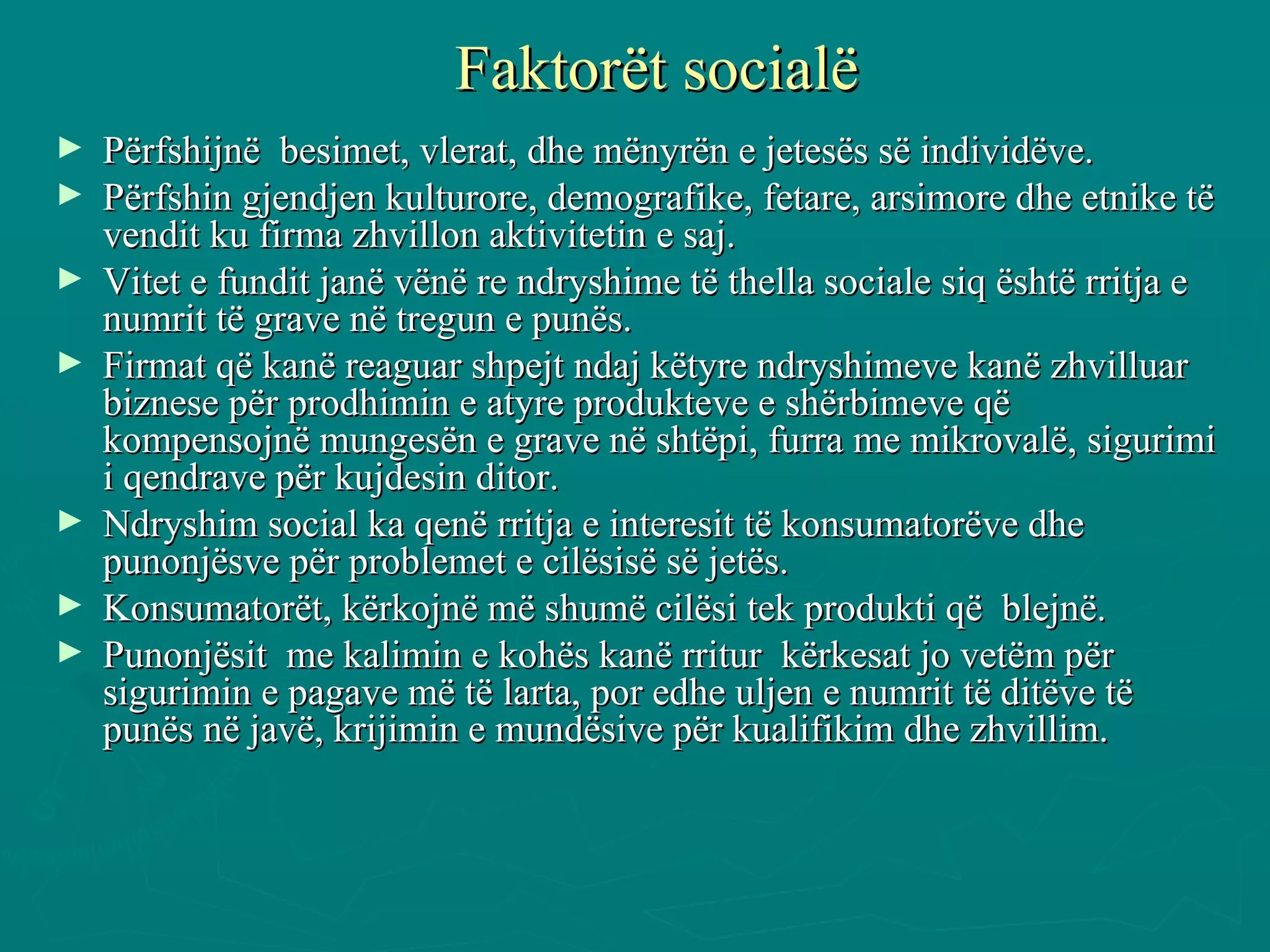 Faktorët socialë Përfshijnë  besimet, vlerat, dhe mënyrën e jetesës së individëve. Përfshin gjendjen kulturore, demografike, fetare, arsimore dhe etnike të vendit ku firma zhvillon aktivitetin e saj.  Vitet e fundit janë vënë re ndryshime të thella sociale siq është rritja e numrit të grave në tregun e punës.  Firmat që kanë reaguar shpejt ndaj këtyre ndryshimeve kanë zhvilluar biznese për prodhimin e atyre produkteve e shërbimeve që kompensojnë mungesën e grave në shtëpi, furra me mikrovalë, sigurimi i qendrave për kujdesin ditor.  Ndryshim social ka qenë rritja e interesit të konsumatorëve dhe punonjësve për problemet e cilësisë së jetës. Konsumatorët, kërkojnë më shumë cilësi tek produkti që  blejnë.  Punonjësit  me kalimin e kohës kanë rritur  kërkesat jo vetëm për sigurimin e pagave më të larta, por edhe uljen e numrit të ditëve të punës në javë, krijimin e mundësive për kualifikim dhe zhvillim.  