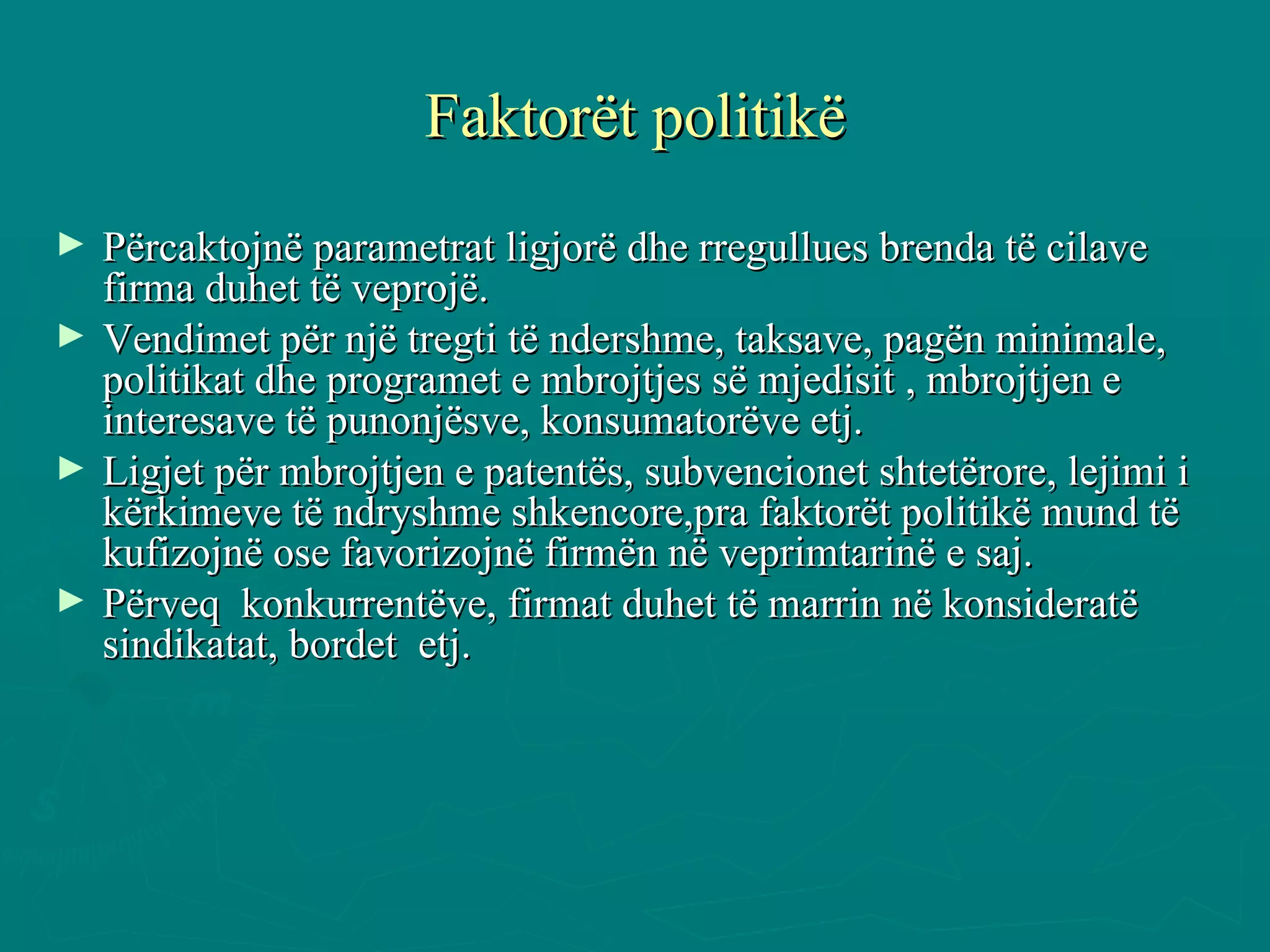 Faktorët politikë Përcaktojnë parametrat ligjorë dhe rregullues brenda të cilave firma duhet të veprojë. Vendimet për një tregti të ndershme, taksave, pagën minimale, politikat dhe programet e mbrojtjes së mjedisit , mbrojtjen e interesave të punonjësve, konsumatorëve etj. Ligjet për mbrojtjen e patentës, subvencionet shtetërore, lejimi i kërkimeve të ndryshme shkencore,pra faktorët politikë mund të kufizojnë ose favorizojnë firmën në veprimtarinë e saj. Përveq  konkurrentëve, firmat duhet të marrin në konsideratë  sindikatat, bordet  etj.  