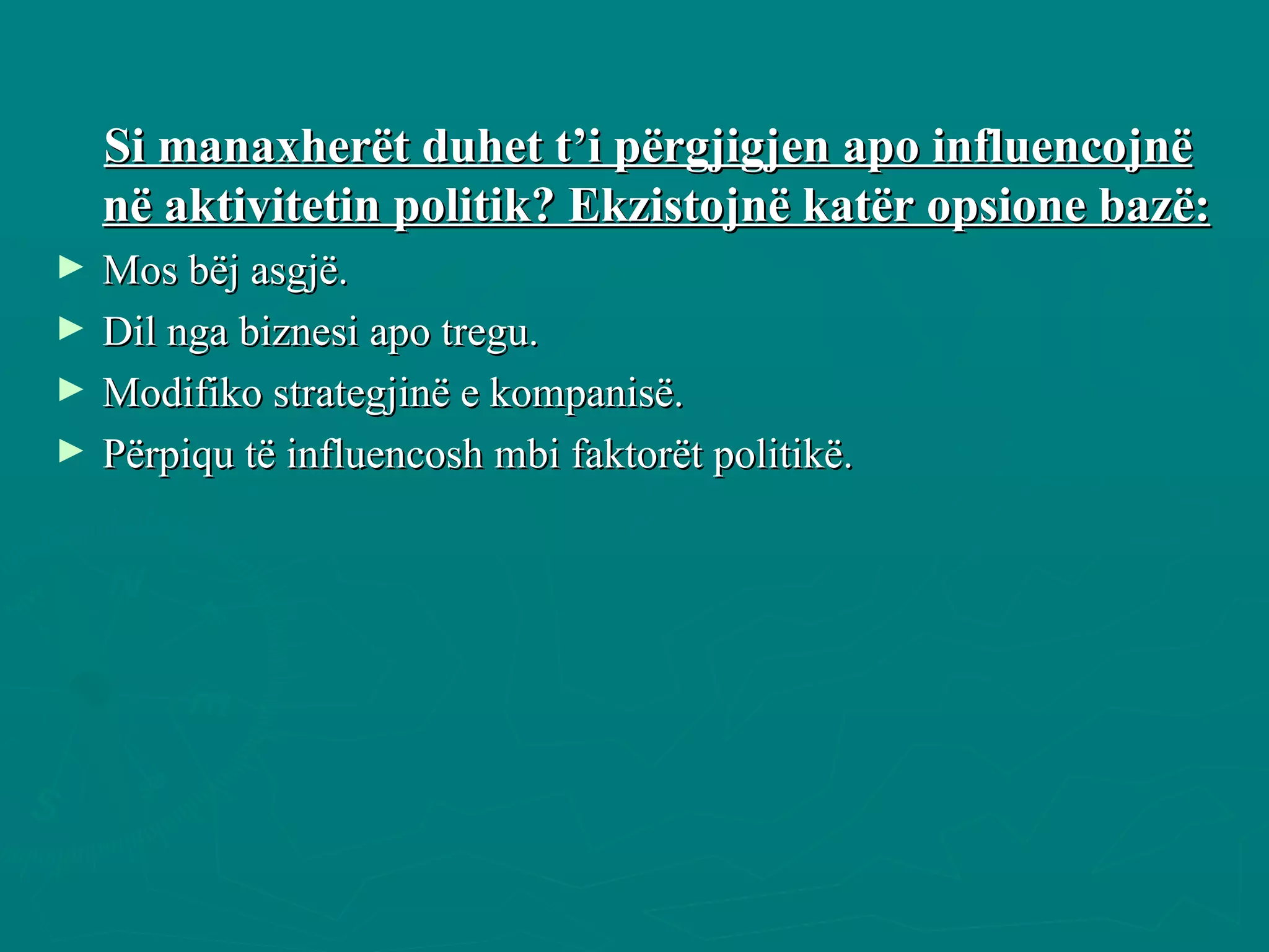 Si manaxherët duhet t’i përgjigjen apo influencojnë në aktivitetin politik? Ekzistojnë katër opsione bazë: Mos bëj asgjë. Dil nga biznesi apo tregu. Modifiko strategjinë e kompanisë. Përpiqu të influencosh mbi faktorët politikë. 