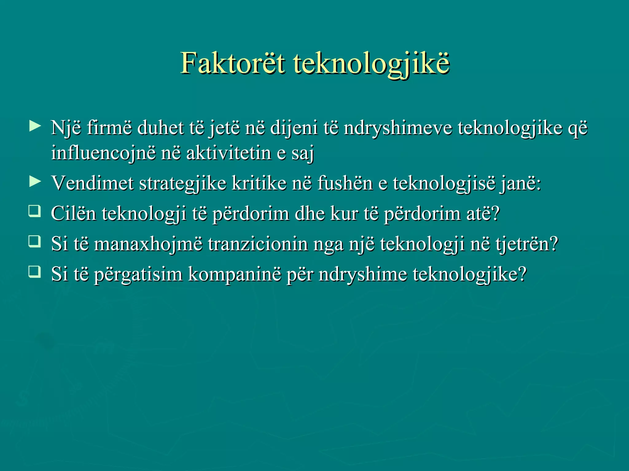 Faktorët teknologjikë Një firmë duhet të jetë në dijeni të ndryshimeve teknologjike që influencojnë në aktivitetin e saj  Vendimet strategjike kritike në fushën e teknologjisë janë: Cilën teknologji të përdorim dhe kur të përdorim atë? Si të manaxhojmë tranzicionin nga një teknologji në tjetrën? Si të përgatisim kompaninë për ndryshime teknologjike? 
