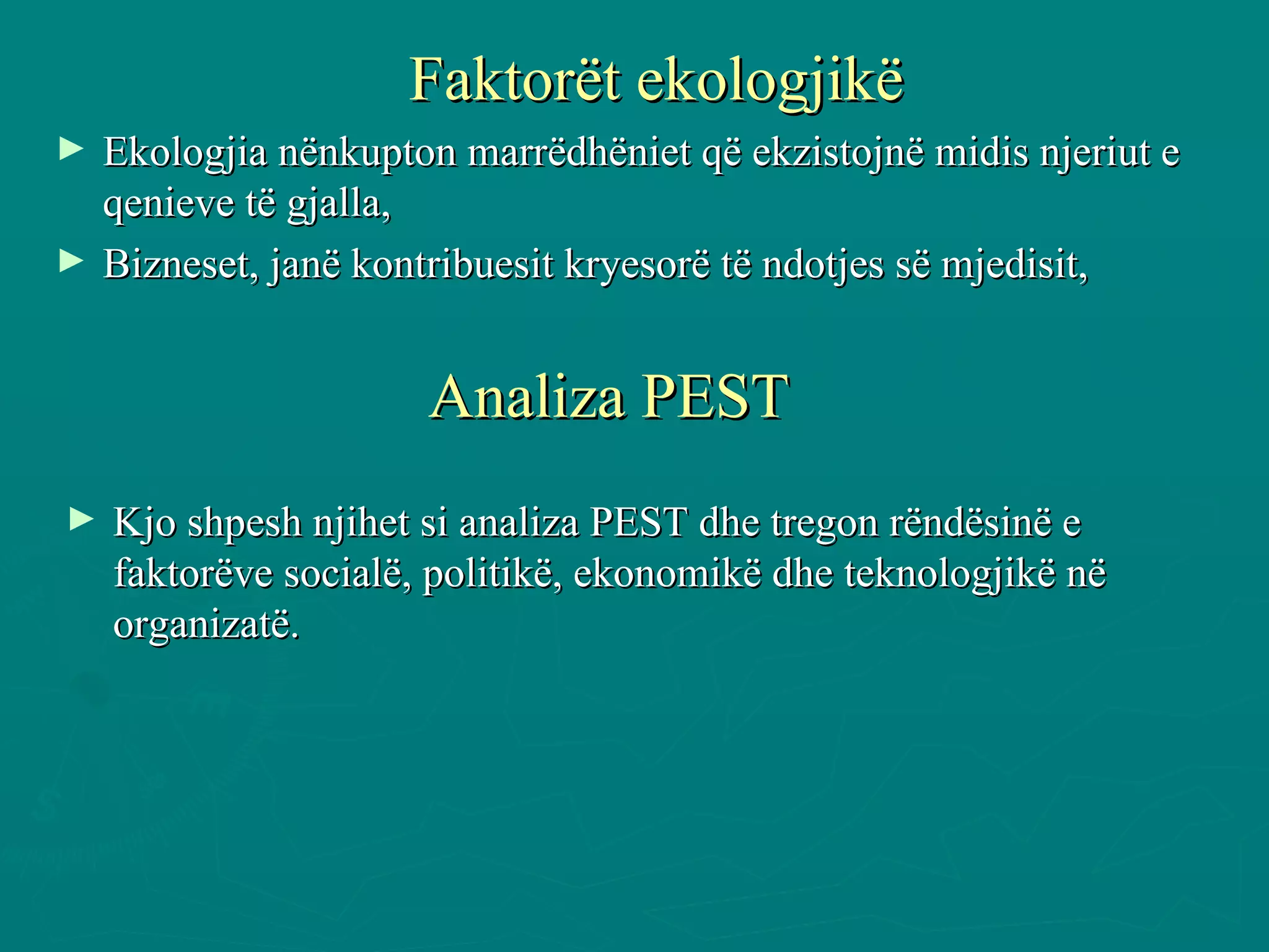 Faktorët ekologjikë Ekologjia nënkupton marrëdhëniet që ekzistojnë midis njeriut e qenieve të gjalla,  Bizneset, janë kontribuesit kryesorë të ndotjes së mjedisit,  Analiza PEST Kjo shpesh njihet si analiza PEST dhe tregon rëndësinë e faktorëve socialë, politikë, ekonomikë dhe teknologjikë në organizatë. 