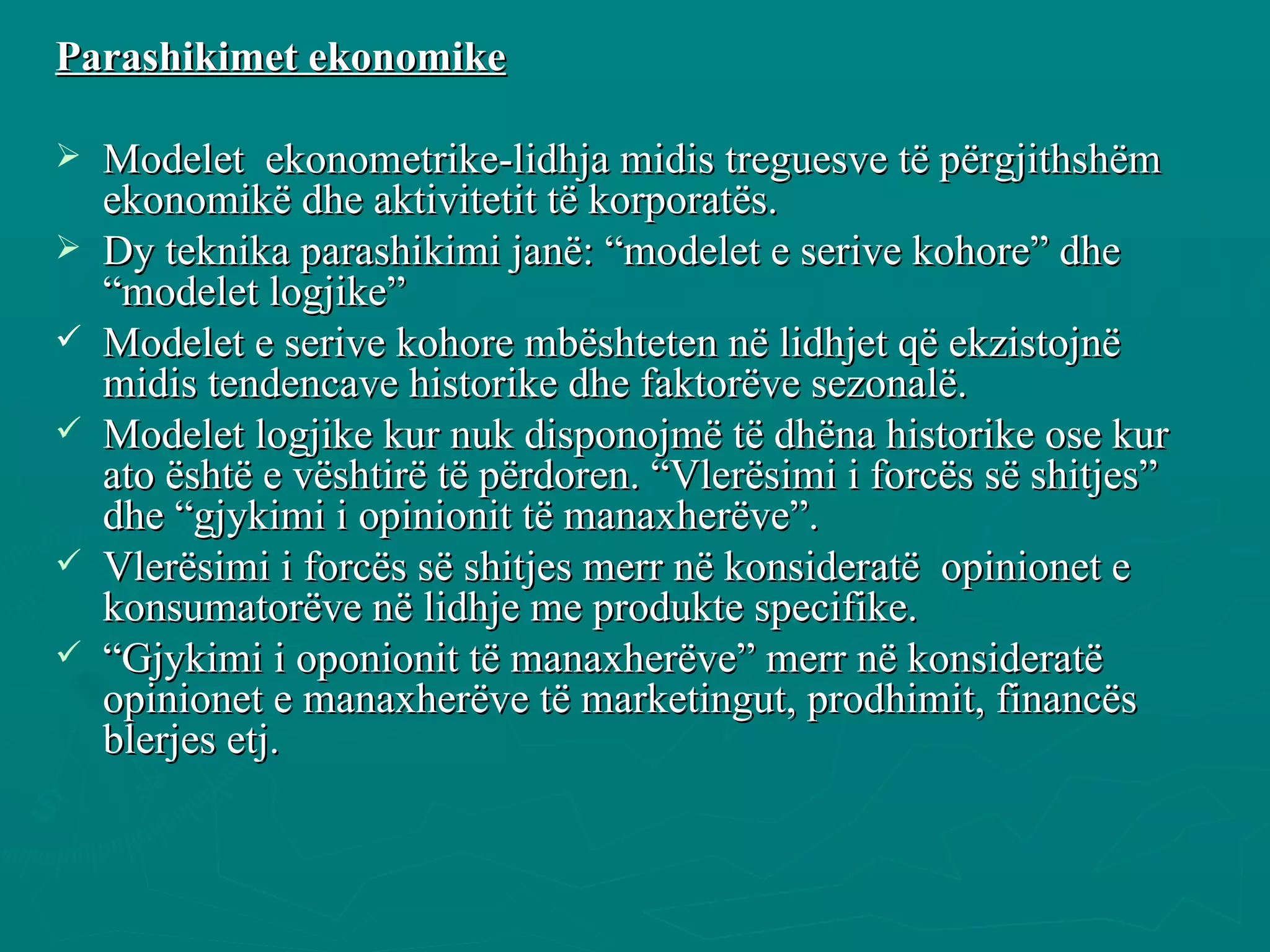 Parashikimet ekonomike Modelet  ekonometrike-lidhja midis treguesve të përgjithshëm ekonomikë dhe aktivitetit të korporatës. Dy teknika parashikimi janë: “modelet e serive kohore” dhe “modelet logjike” Modelet e serive kohore mbështeten në lidhjet që ekzistojnë midis tendencave historike dhe faktorëve sezonalë.  Modelet logjike kur nuk disponojmë të dhëna historike ose kur ato është e vështirë të përdoren. “Vlerësimi i forcës së shitjes” dhe “gjykimi i opinionit të manaxherëve”. Vlerësimi i forcës së shitjes merr në konsideratë  opinionet e konsumatorëve në lidhje me produkte specifike.  “ Gjykimi i oponionit të manaxherëve” merr në konsideratë opinionet e manaxherëve të marketingut, prodhimit, financës  blerjes etj. 