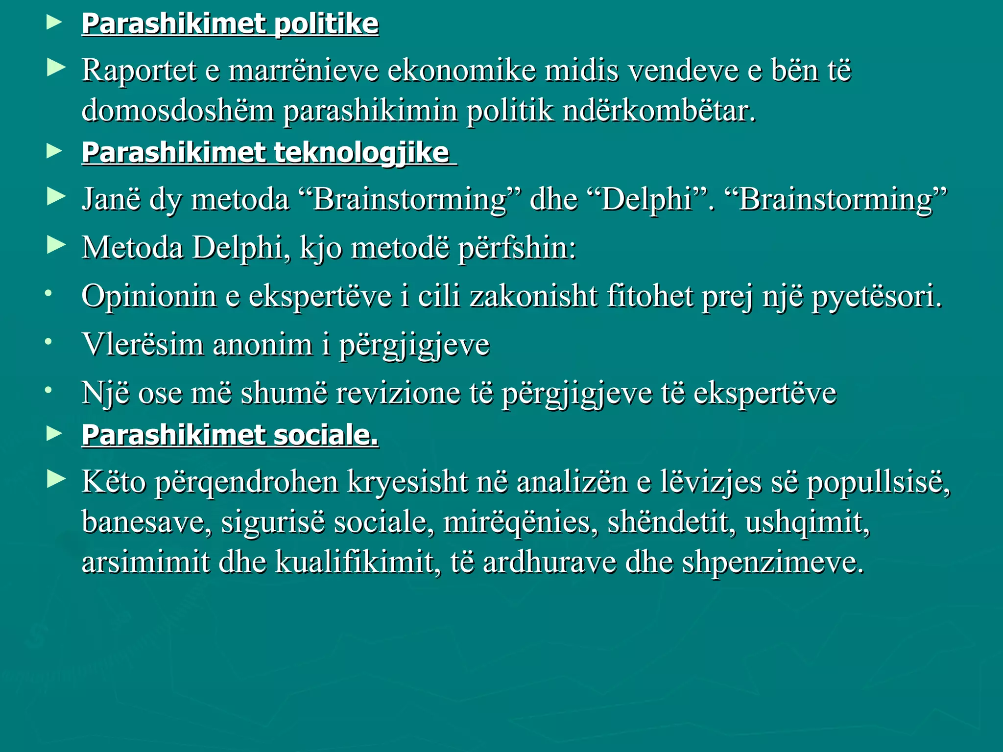 Parashikimet politike   Raportet e marrënieve ekonomike midis vendeve e bën të domosdoshëm parashikimin politik ndërkombëtar. Parashikimet teknologjike  Janë dy metoda “Brainstorming” dhe “Delphi”. “Brainstorming”  Metoda Delphi, kjo metodë përfshin:  Opinionin e ekspertëve i cili zakonisht fitohet prej një pyetësori.  Vlerësim anonim i përgjigjeve Një ose më shumë revizione të përgjigjeve të ekspertëve Parashikimet sociale. Këto përqendrohen kryesisht në analizën e lëvizjes së popullsisë, banesave, sigurisë sociale, mirëqënies, shëndetit, ushqimit, arsimimit dhe kualifikimit, të ardhurave dhe shpenzimeve.  