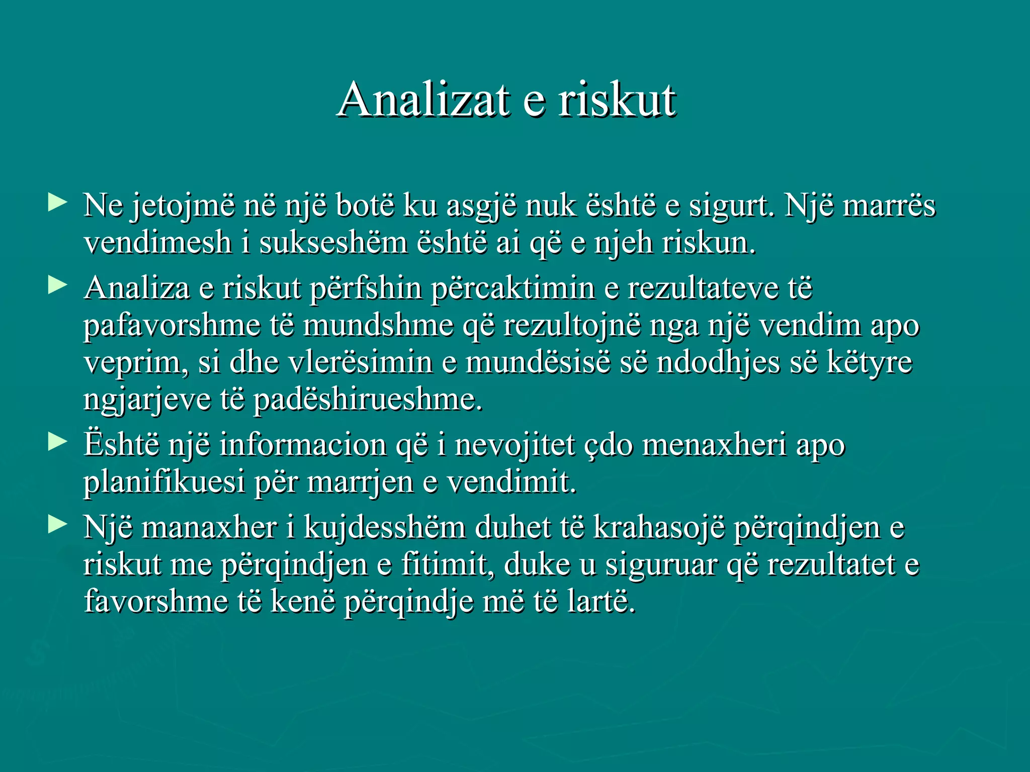Analizat e riskut   Ne jetojmë në një botë ku asgjë nuk është e sigurt. Një marrës vendimesh i sukseshëm është ai që e njeh riskun.  Analiza e riskut përfshin përcaktimin e rezultateve të pafavorshme të mundshme që rezultojnë nga një vendim apo veprim, si dhe vlerësimin e mundësisë së ndodhjes së këtyre ngjarjeve të padëshirueshme.  Është një informacion që i nevojitet çdo menaxheri apo planifikuesi për marrjen e vendimit.  Një manaxher i kujdesshëm duhet të krahasojë përqindjen e riskut me përqindjen e fitimit, duke u siguruar që rezultatet e favorshme të kenë përqindje më të lartë.  