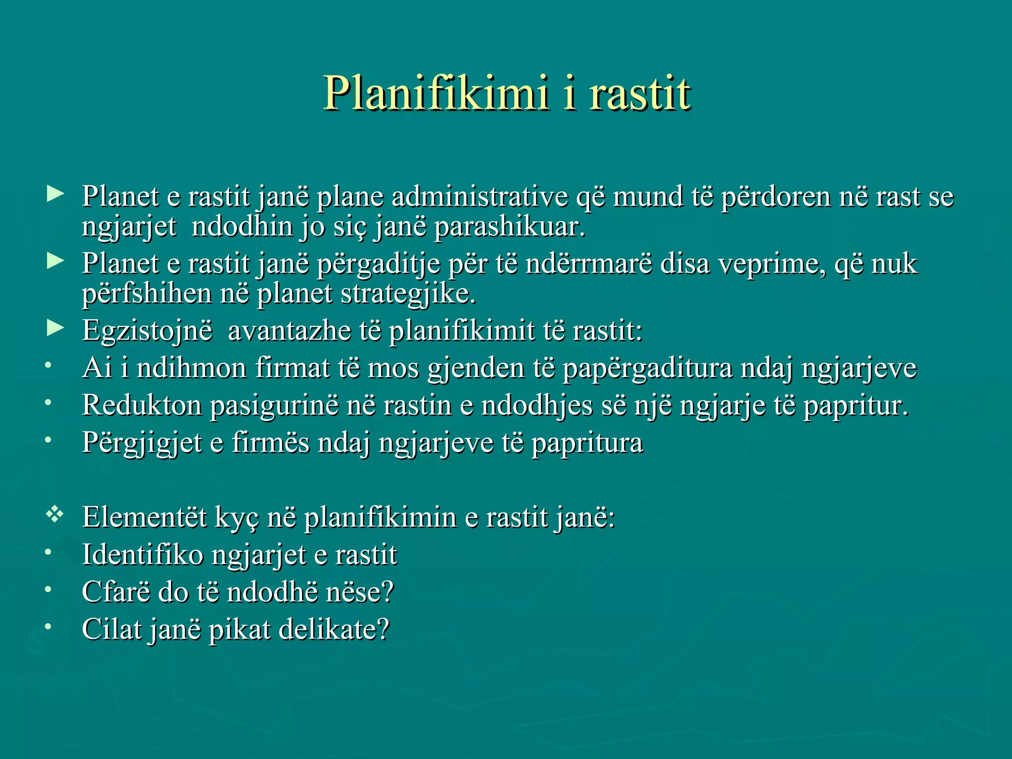 Planifikimi i rastit Planet e rastit janë plane administrative që mund të përdoren në rast se ngjarjet  ndodhin jo siç janë parashikuar. Planet e rastit janë përgaditje për të ndërrmarë disa veprime, që nuk përfshihen në planet strategjike. Egzistojnë  avantazhe të planifikimit të rastit: Ai i ndihmon firmat të mos gjenden të papërgaditura ndaj ngjarjeve  Redukton pasigurinë në rastin e ndodhjes së një ngjarje të papritur. Përgjigjet e firmës ndaj ngjarjeve të papritura  Elementët kyç në planifikimin e rastit janë: Identifiko ngjarjet e rastit  Cfarë do të ndodhë nëse? Cilat janë pikat delikate? 