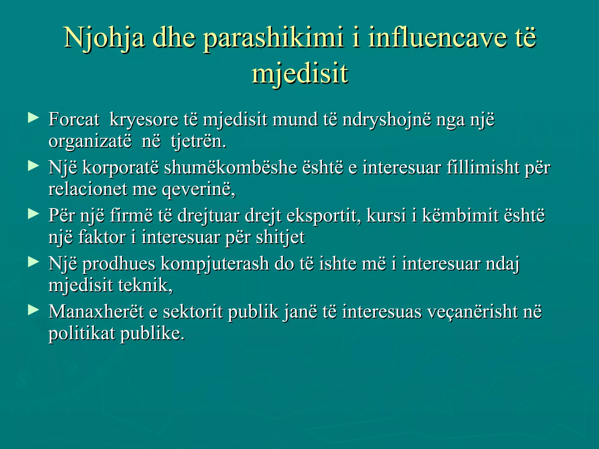 Njohja dhe parashikimi i influencave të mjedisit Forcat  kryesore të mjedisit mund të ndryshojnë nga një organizatë  në  tjetrën. Një korporatë shumëkombëshe është e interesuar fillimisht për relacionet me qeverinë, Për një firmë të drejtuar drejt eksportit, kursi i këmbimit është një faktor i interesuar për shitjet  Një prodhues kompjuterash do të ishte më i interesuar ndaj mjedisit teknik,  Manaxherët e sektorit publik janë të interesuas veçanërisht në politikat publike.  
