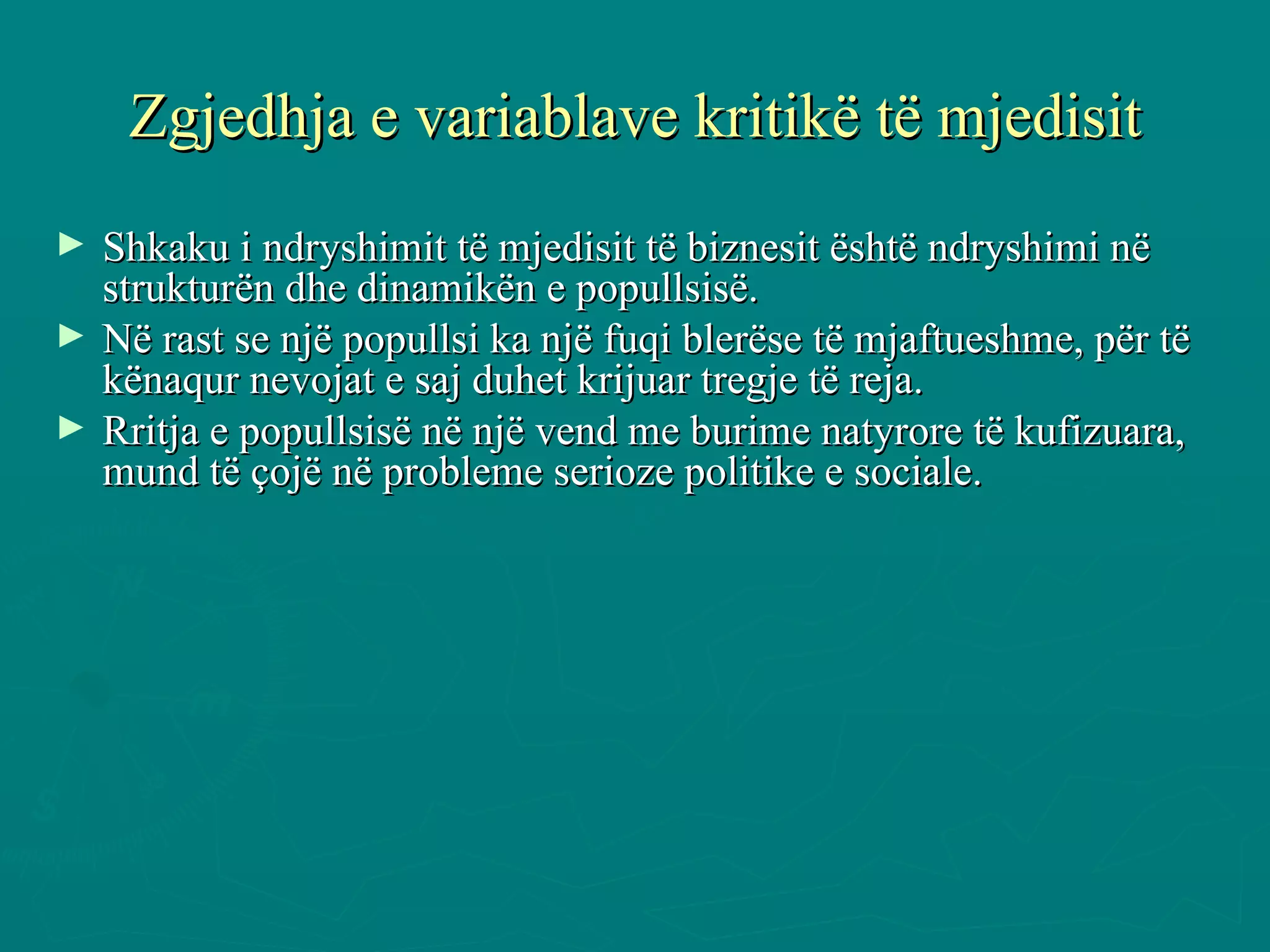 Zgjedhja e variablave kritikë të mjedisit Shkaku i ndryshimit të mjedisit të biznesit është ndryshimi në strukturën dhe dinamikën e popullsisë. Në rast se një popullsi ka një fuqi blerëse të mjaftueshme, për të kënaqur nevojat e saj duhet krijuar tregje të reja.  Rritja e popullsisë në një vend me burime natyrore të kufizuara, mund të çojë në probleme serioze politike e sociale.  