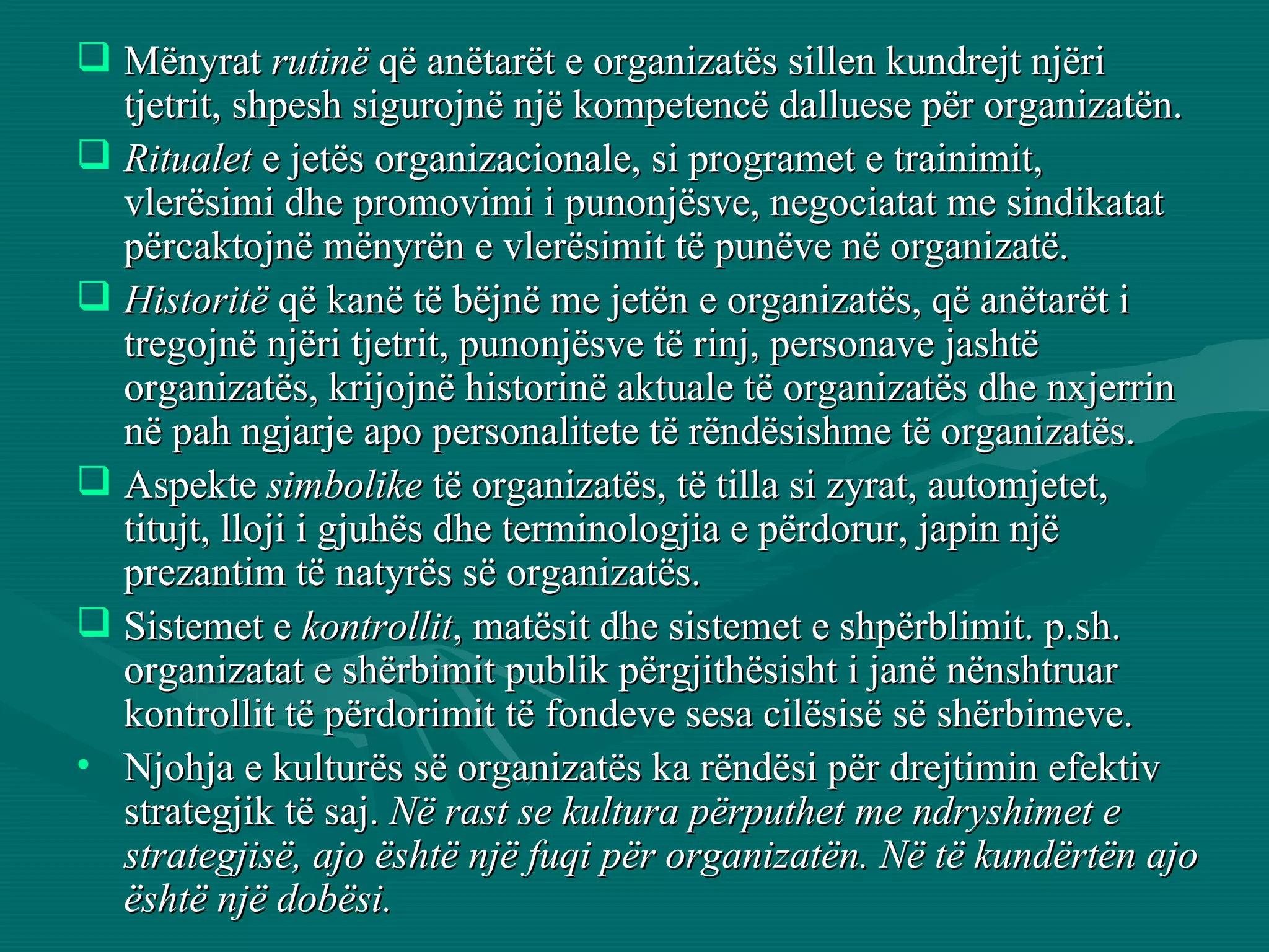 Mënyrat  rutinë  që anëtarët e organizatës sillen kundrejt njëri tjetrit, shpesh sigurojnë një kompetencë dalluese për organizatën. Ritualet  e jetës organizacionale, si programet e trainimit, vlerësimi dhe promovimi i punonjësve, negociatat me sindikatat përcaktojnë mënyrën e vlerësimit të punëve në organizatë. Historitë  që kanë të bëjnë me jetën e organizatës, që anëtarët i tregojnë njëri tjetrit, punonjësve të rinj, personave jashtë organizatës, krijojnë historinë aktuale të organizatës dhe nxjerrin në pah ngjarje apo personalitete të rëndësishme të organizatës.  Aspekte  simbolike  të organizatës, të tilla si zyrat, automjetet, titujt, lloji i gjuhës dhe terminologjia e përdorur, japin një prezantim të natyrës së organizatës.  Sistemet e  kontrollit , matësit dhe sistemet e shpërblimit. p.sh. organizatat e shërbimit publik përgjithësisht i janë nënshtruar kontrollit të përdorimit të fondeve sesa cilësisë së shërbimeve. Njohja e kulturës së organizatës ka rëndësi për drejtimin efektiv strategjik të saj.  Në rast se kultura përputhet me ndryshimet e strategjisë, ajo është një fuqi për organizatën. Në të kundërtën ajo është një dobësi.   