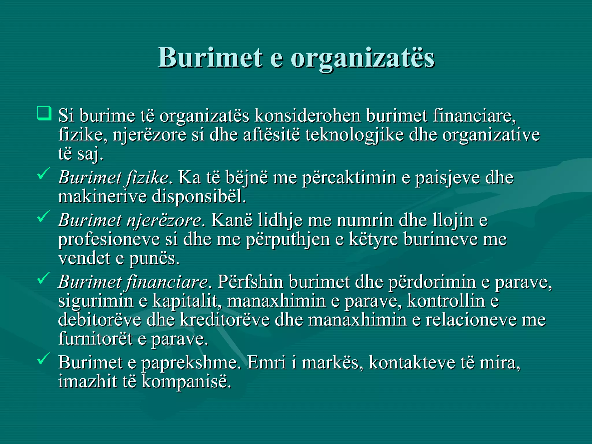 Si burime të organizatës konsiderohen burimet financiare, fizike, njerëzore si dhe aftësitë teknologjike dhe organizative të saj.  Burimet fizike . Ka të bëjnë me përcaktimin e paisjeve dhe makinerive disponsibël. Burimet njerëzore . Kanë lidhje me numrin dhe llojin e profesioneve si dhe me përputhjen e këtyre burimeve me vendet e punës. Burimet financiare . Përfshin burimet dhe përdorimin e parave, sigurimin e kapitalit, manaxhimin e parave, kontrollin e debitorëve dhe kreditorëve dhe manaxhimin e relacioneve me furnitorët e parave.  Burimet e paprekshme. Emri i markës, kontakteve të mira, imazhit të kompanisë. Burimet e organizatës 