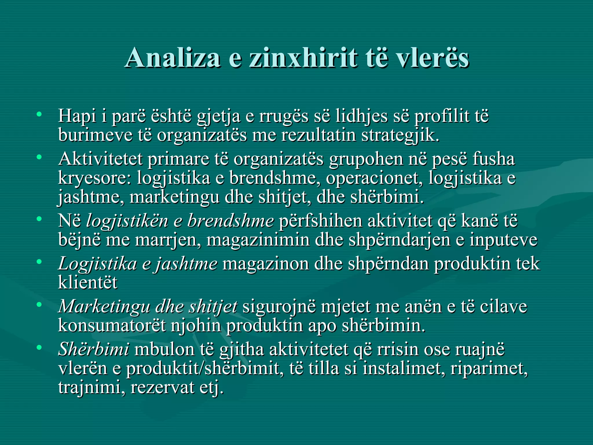 Analiza e zinxhirit të vlerës Hapi i parë është gjetja e rrugës së lidhjes së profilit të burimeve të organizatës me rezultatin strategjik. Aktivitetet primare të organizatës grupohen në pesë fusha kryesore: logjistika e brendshme, operacionet, logjistika e jashtme, marketingu dhe shitjet, dhe shërbimi. Në  logjistikën e brendshme  përfshihen aktivitet që kanë të bëjnë me marrjen, magazinimin dhe shpërndarjen e inputeve  Logjistika e jashtme  magazinon dhe shpërndan produktin tek klientët Marketingu dhe shitjet  sigurojnë mjetet me anën e të cilave konsumatorët njohin produktin apo shërbimin. Shërbimi  mbulon të gjitha aktivitetet që rrisin ose ruajnë vlerën e produktit/shërbimit, të tilla si instalimet, riparimet, trajnimi, rezervat etj.  