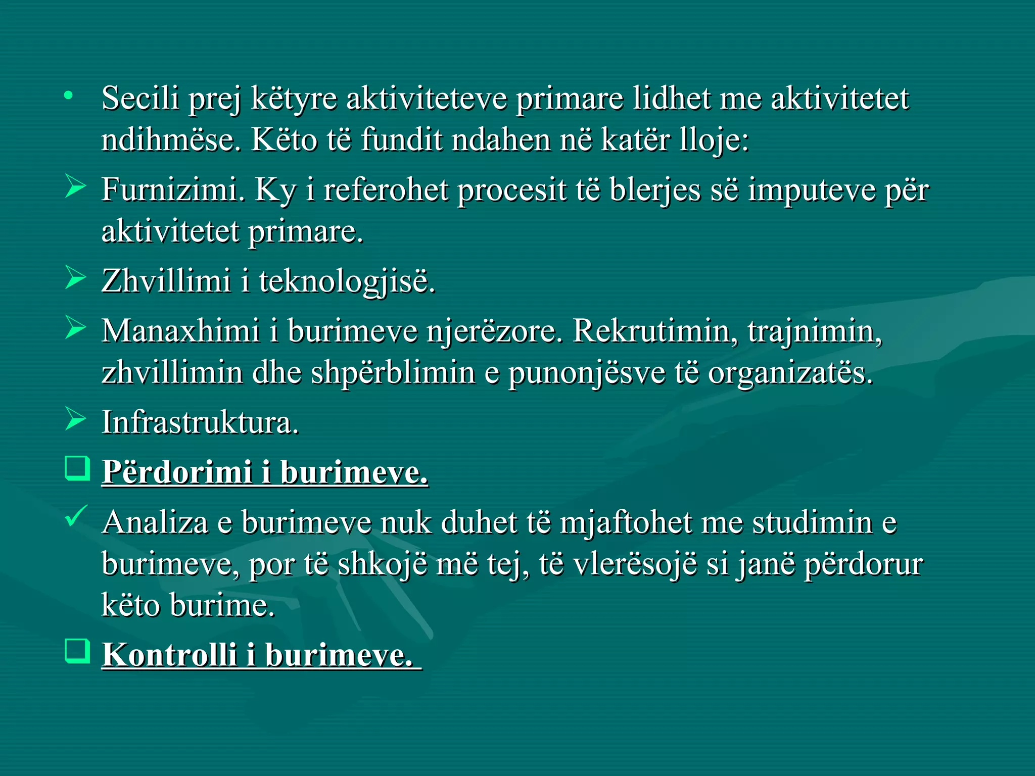 Secili prej këtyre aktiviteteve primare lidhet me aktivitetet ndihmëse. Këto të fundit ndahen në katër lloje: Furnizimi. Ky i referohet procesit të blerjes së imputeve për aktivitetet primare. Zhvillimi i teknologjisë. Manaxhimi i burimeve njerëzore. Rekrutimin, trajnimin, zhvillimin dhe shpërblimin e punonjësve të organizatës. Infrastruktura. Përdorimi i burimeve.   Analiza e burimeve nuk duhet të mjaftohet me studimin e burimeve, por të shkojë më tej, të vlerësojë si janë përdorur këto burime.  Kontrolli i burimeve.  