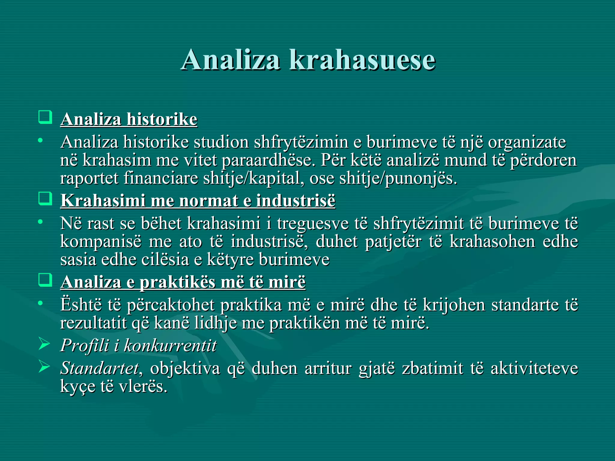 Analiza krahasuese Analiza historike Analiza historike studion shfrytëzimin e burimeve të një organizate në krahasim me vitet paraardhëse. Për këtë analizë mund të përdoren raportet financiare shitje/kapital, ose shitje/punonjës.  Krahasimi me normat e industrisë Në rast se bëhet krahasimi i treguesve të shfrytëzimit të burimeve të kompanisë me ato të industrisë, duhet patjetër të krahasohen edhe sasia edhe cilësia e këtyre burimeve Analiza e praktikës më të mirë Është të përcaktohet praktika më e mirë dhe të krijohen standarte të rezultatit që kanë lidhje me praktikën më të mirë. Profili i konkurrentit Standartet , objektiva që duhen arritur gjatë zbatimit të aktiviteteve kyçe të vlerës. 