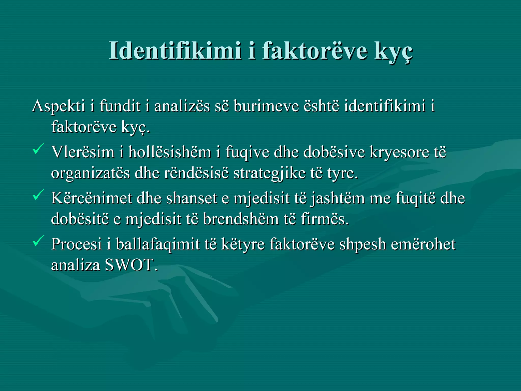 Identifikimi i faktorëve kyç Aspekti i fundit i analizës së burimeve është identifikimi i faktorëve kyç.  Vlerësim i hollësishëm i fuqive dhe dobësive kryesore të organizatës dhe rëndësisë strategjike të tyre.  Kërcënimet dhe shanset e mjedisit të jashtëm me fuqitë dhe dobësitë e mjedisit të brendshëm të firmës. Procesi i ballafaqimit të këtyre faktorëve shpesh emërohet analiza SWOT. 