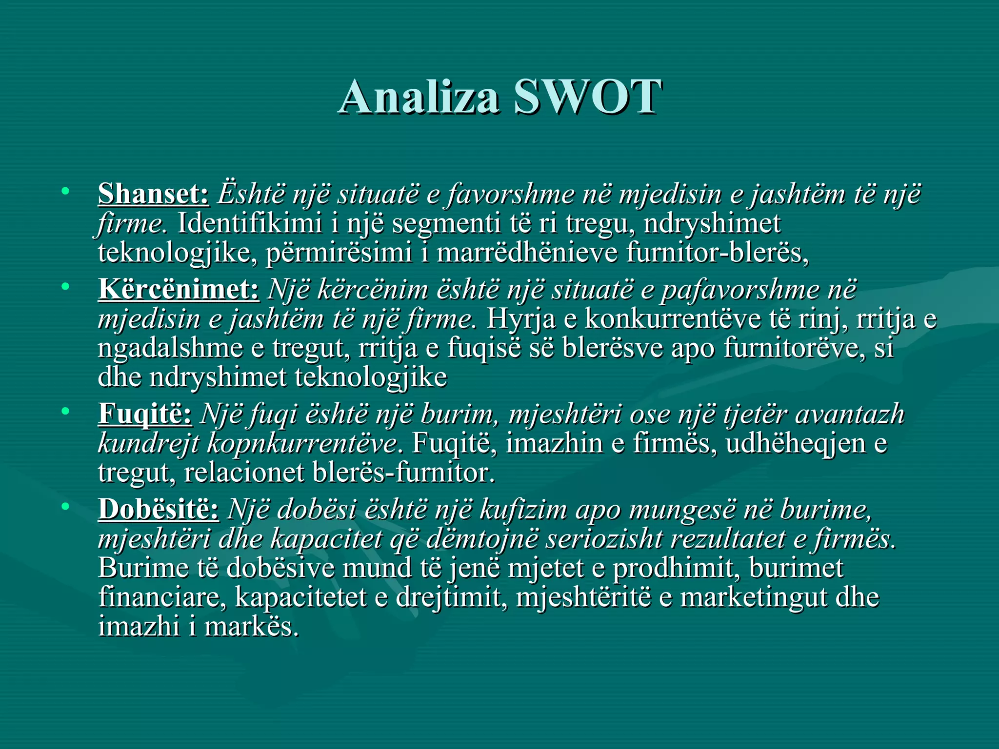 Analiza SWOT Shanset:   Është një situatë e favorshme në mjedisin e jashtëm të një firme.  Identifikimi i një segmenti të ri tregu, ndryshimet teknologjike, përmirësimi i marrëdhënieve furnitor-blerës,  Kërcënimet:   Një kërcënim është një situatë e pafavorshme në mjedisin e jashtëm të një firme.  Hyrja e konkurrentëve të rinj, rritja e ngadalshme e tregut, rritja e fuqisë së blerësve apo furnitorëve, si dhe ndryshimet teknologjike  Fuqitë:  Një fuqi është një burim, mjeshtëri ose një tjetër avantazh kundrejt kopnkurrentëve . Fuqitë, imazhin e firmës, udhëheqjen e tregut, relacionet blerës-furnitor. Dobësitë:   Një dobësi është një kufizim apo mungesë në burime, mjeshtëri dhe kapacitet që dëmtojnë seriozisht rezultatet e firmës.  Burime të dobësive mund të jenë mjetet e prodhimit, burimet financiare, kapacitetet e drejtimit, mjeshtëritë e marketingut dhe imazhi i markës. 