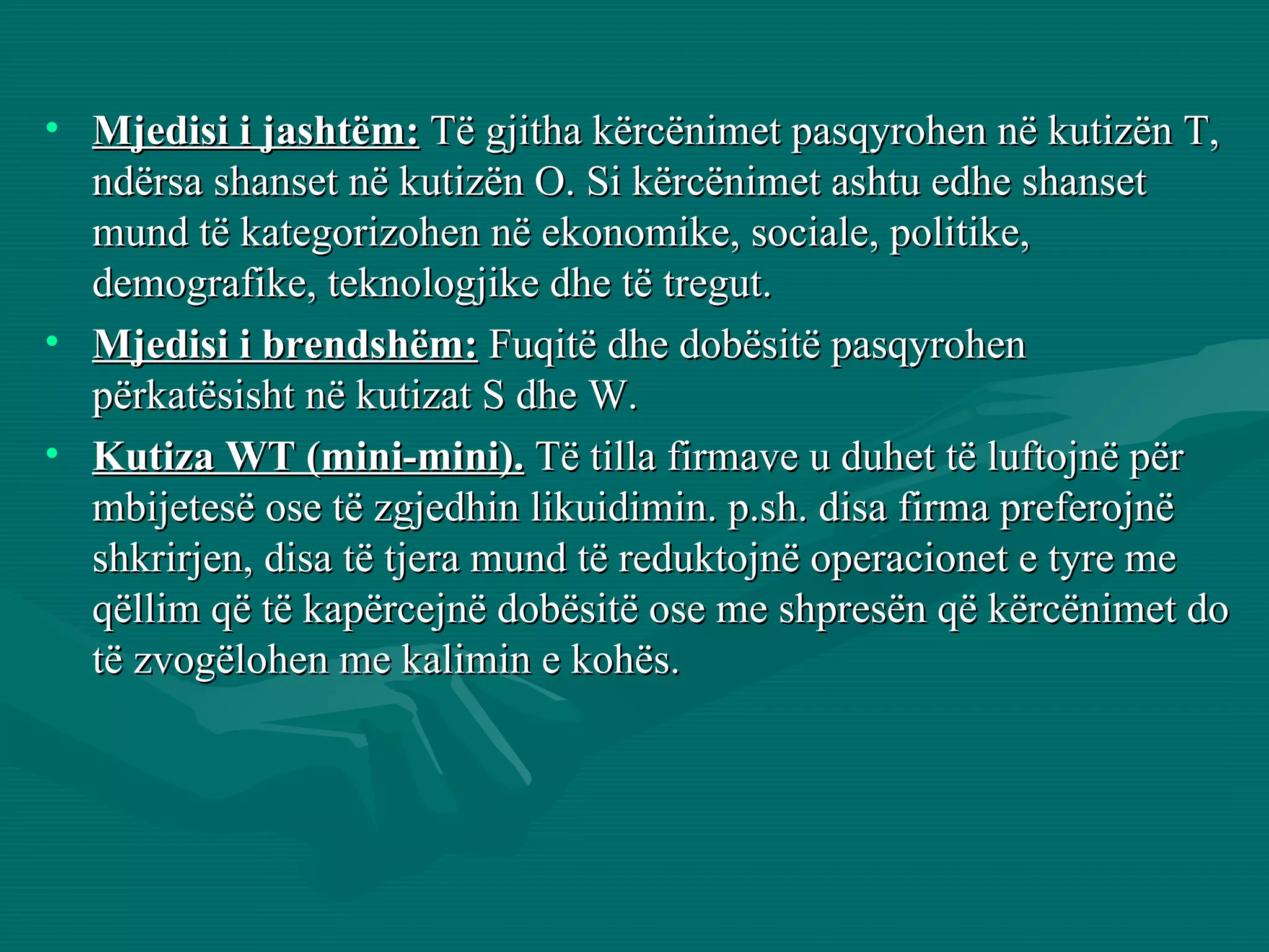 Mjedisi i jashtëm:  Të gjitha kërcënimet pasqyrohen në   kutizën T, ndërsa shanset në kutizën O. Si kërcënimet ashtu edhe shanset mund të kategorizohen në ekonomike, sociale, politike, demografike, teknologjike dhe të tregut. Mjedisi i brendshëm:  Fuqitë dhe dobësitë pasqyrohen përkatësisht në kutizat S dhe W. Kutiza WT (mini-mini).  Të tilla firmave u duhet të luftojnë për mbijetesë ose të zgjedhin likuidimin. p.sh. disa firma preferojnë shkrirjen, disa të tjera mund të reduktojnë operacionet e tyre me qëllim që të kapërcejnë dobësitë ose me shpresën që kërcënimet do të zvogëlohen me kalimin e kohës. 
