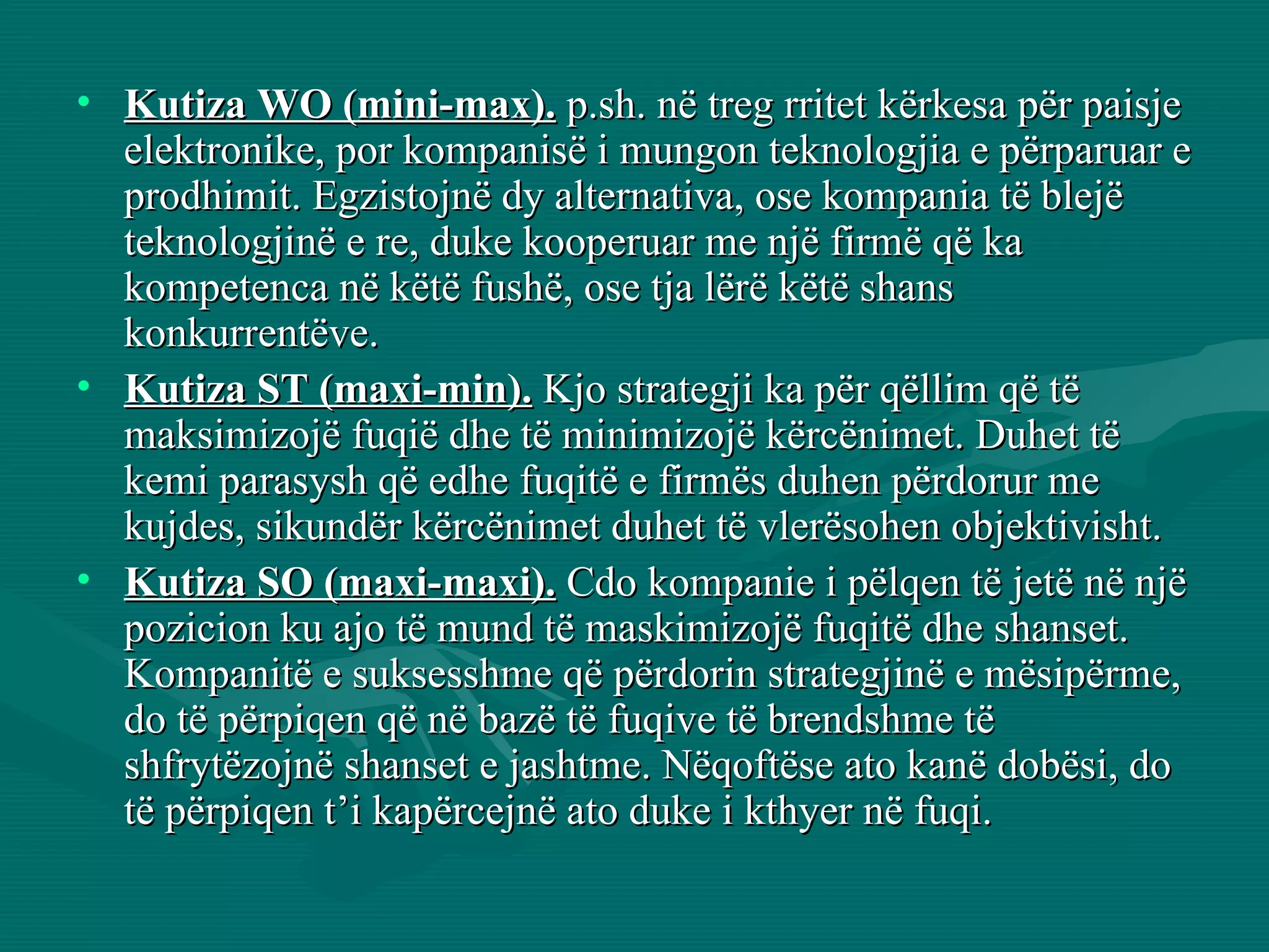 Kutiza WO (mini-max).  p.sh. në treg rritet kërkesa për paisje elektronike, por kompanisë i mungon teknologjia e përparuar e prodhimit. Egzistojnë dy alternativa, ose kompania të blejë teknologjinë e re, duke kooperuar me një firmë që ka kompetenca në këtë fushë, ose tja lërë këtë shans konkurrentëve. Kutiza ST (maxi-min).  Kjo strategji ka për qëllim që të maksimizojë fuqië dhe të minimizojë kërcënimet. Duhet të kemi parasysh që edhe fuqitë e firmës duhen përdorur me kujdes, sikundër kërcënimet duhet të vlerësohen objektivisht.  Kutiza SO (maxi-maxi).  Cdo kompanie i pëlqen të jetë në një pozicion ku ajo të mund të maskimizojë fuqitë dhe shanset. Kompanitë e suksesshme që përdorin strategjinë e mësipërme, do të përpiqen që në bazë të fuqive të brendshme të shfrytëzojnë shanset e jashtme. Nëqoftëse ato kanë dobësi, do të përpiqen t’i kapërcejnë ato duke i kthyer në fuqi.  