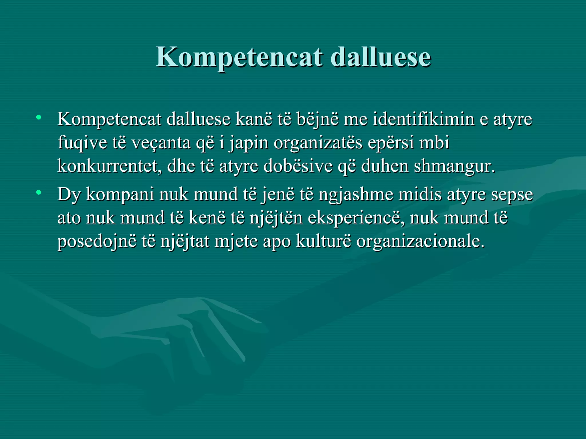 Kompetencat dalluese Kompetencat dalluese kanë të bëjnë me identifikimin e atyre fuqive të veçanta që i japin organizatës epërsi mbi konkurrentet, dhe të atyre dobësive që duhen shmangur. Dy kompani nuk mund të jenë të ngjashme midis atyre sepse ato nuk mund të kenë të njëjtën eksperiencë, nuk mund të posedojnë të njëjtat mjete apo kulturë organizacionale. 