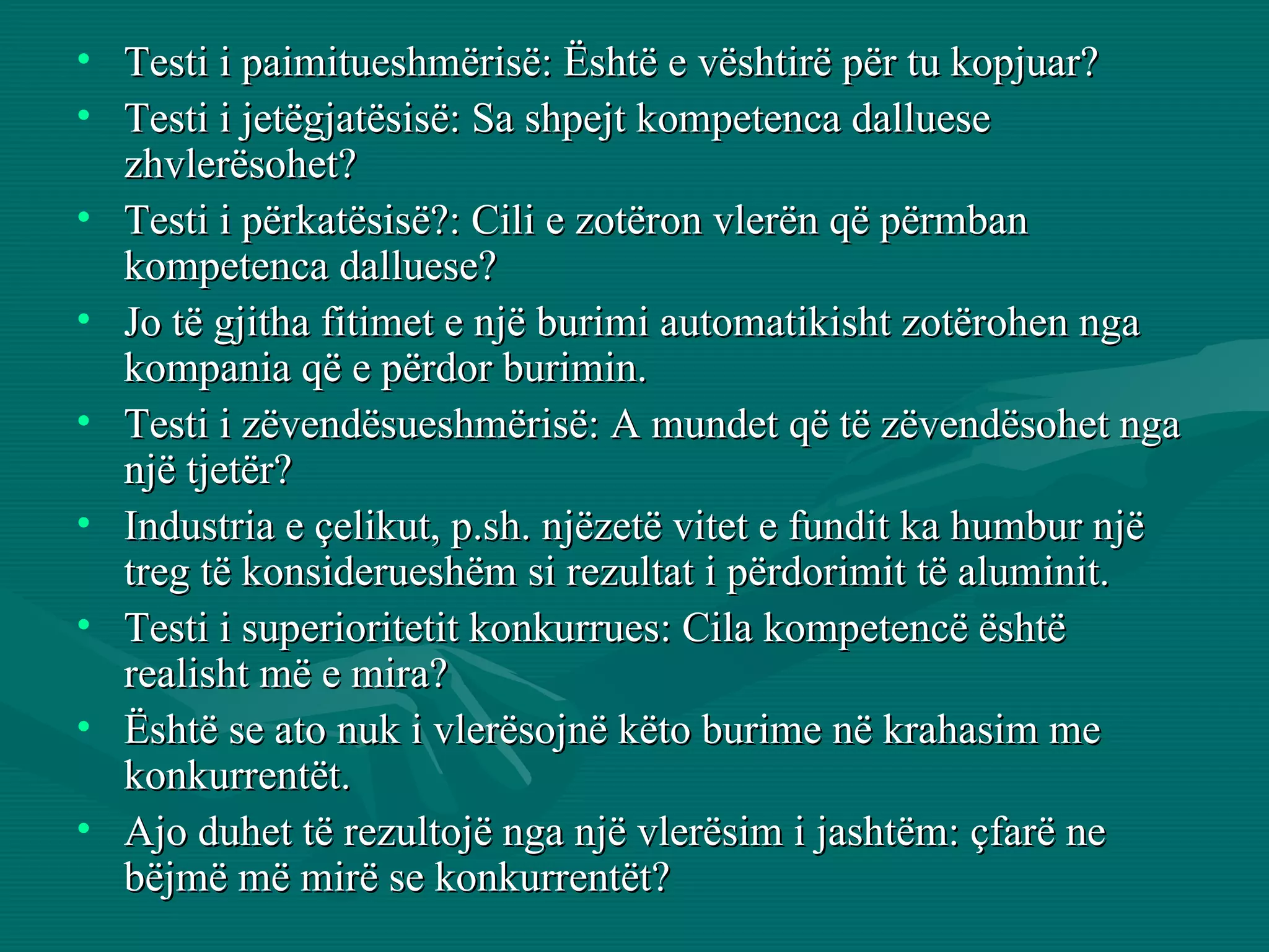 Testi i paimitueshmërisë: Është e vështirë për tu kopjuar? Testi i jetëgjatësisë: Sa shpejt kompetenca dalluese zhvlerësohet? Testi i përkatësisë?: Cili e zotëron vlerën që përmban kompetenca dalluese? Jo të gjitha fitimet e një burimi automatikisht zotërohen nga kompania që e përdor burimin.  Testi i zëvendësueshmërisë: A mundet që të zëvendësohet nga një tjetër? Industria e çelikut, p.sh. njëzetë vitet e fundit ka humbur një treg të konsiderueshëm si rezultat i përdorimit të aluminit. Testi i superioritetit konkurrues: Cila kompetencë është realisht më e mira?  Është se ato nuk i vlerësojnë këto burime në krahasim me konkurrentët. Ajo duhet të rezultojë nga një vlerësim i jashtëm: çfarë ne bëjmë më mirë se konkurrentët? 
