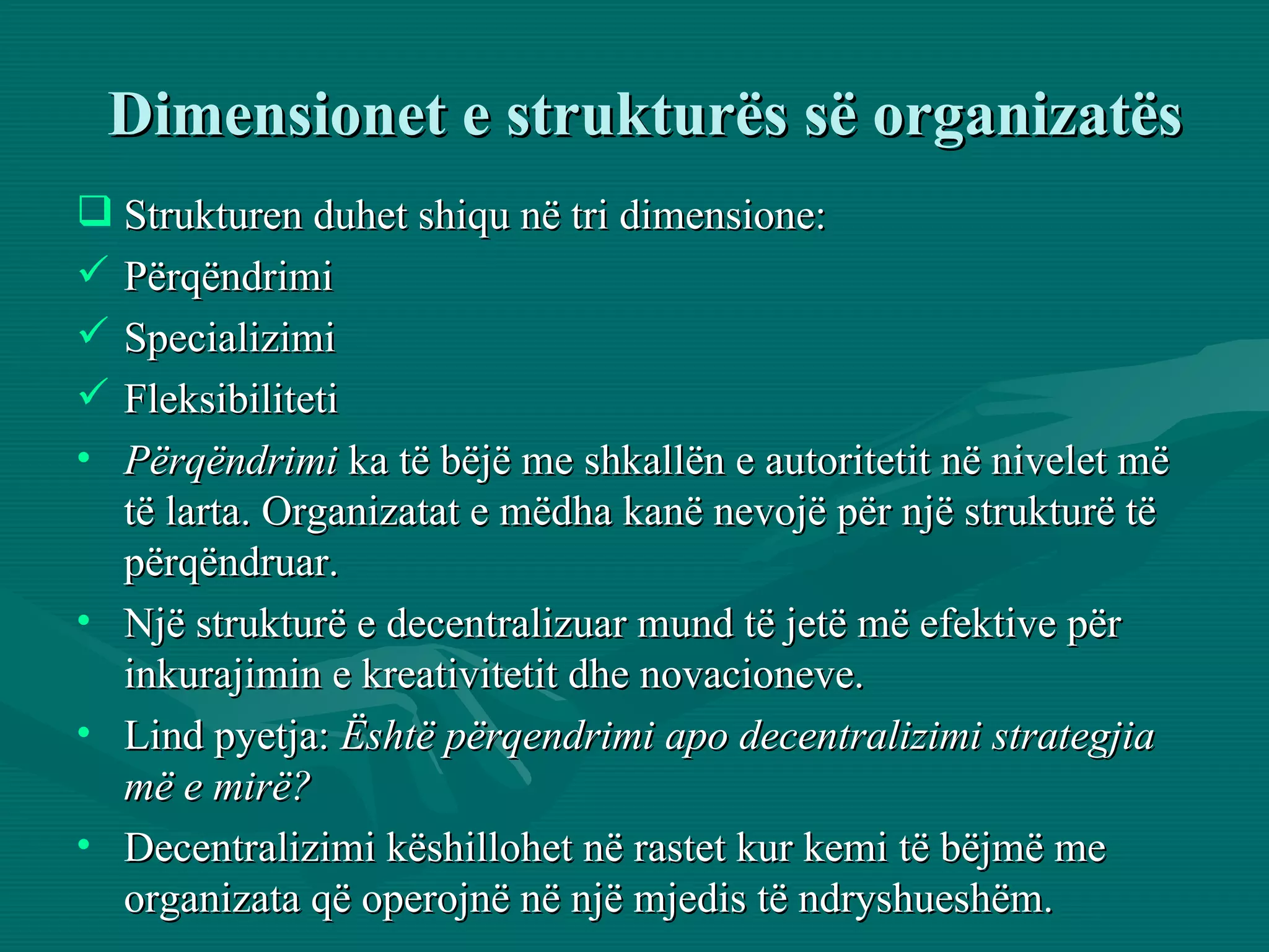 Dimensionet e strukturës së organizatës Strukturen duhet shiqu në tri dimensione:  Përqëndrimi Specializimi  Fleksibiliteti Përqëndrimi  ka të bëjë me shkallën e autoritetit në nivelet më të larta. Organizatat e mëdha kanë nevojë për një strukturë të përqëndruar.  Një strukturë e decentralizuar mund të jetë më efektive për inkurajimin e kreativitetit dhe novacioneve. Lind pyetja:  Është përqendrimi apo decentralizimi strategjia më e mirë?   Decentralizimi këshillohet në rastet kur kemi të bëjmë me organizata që operojnë në një mjedis të ndryshueshëm.  