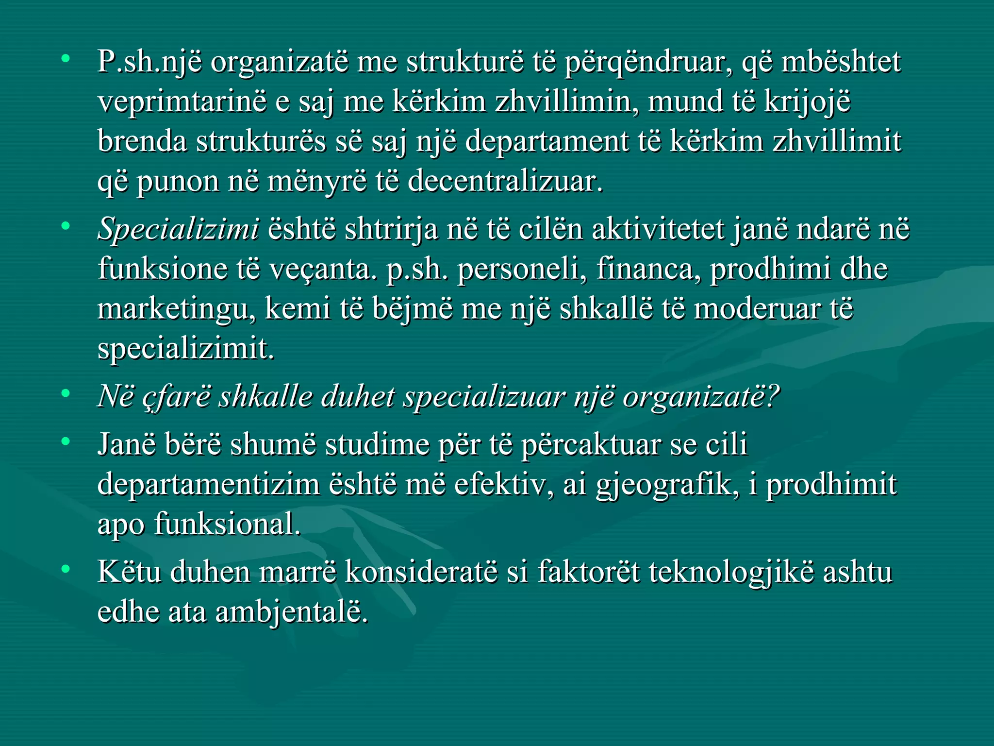 P.sh.një organizatë me strukturë të përqëndruar, që mbështet veprimtarinë e saj me kërkim zhvillimin, mund të krijojë brenda strukturës së saj një departament të kërkim zhvillimit që punon në mënyrë të decentralizuar.  Specializimi  është shtrirja në të cilën aktivitetet janë ndarë në funksione të veçanta. p.sh. personeli, financa, prodhimi dhe marketingu, kemi të bëjmë me një shkallë të moderuar të specializimit.  Në çfarë shkalle duhet specializuar një organizatë?   Janë bërë shumë studime për të përcaktuar se cili departamentizim është më efektiv, ai gjeografik, i prodhimit apo funksional.  Këtu duhen marrë konsideratë si faktorët teknologjikë ashtu edhe ata ambjentalë.  