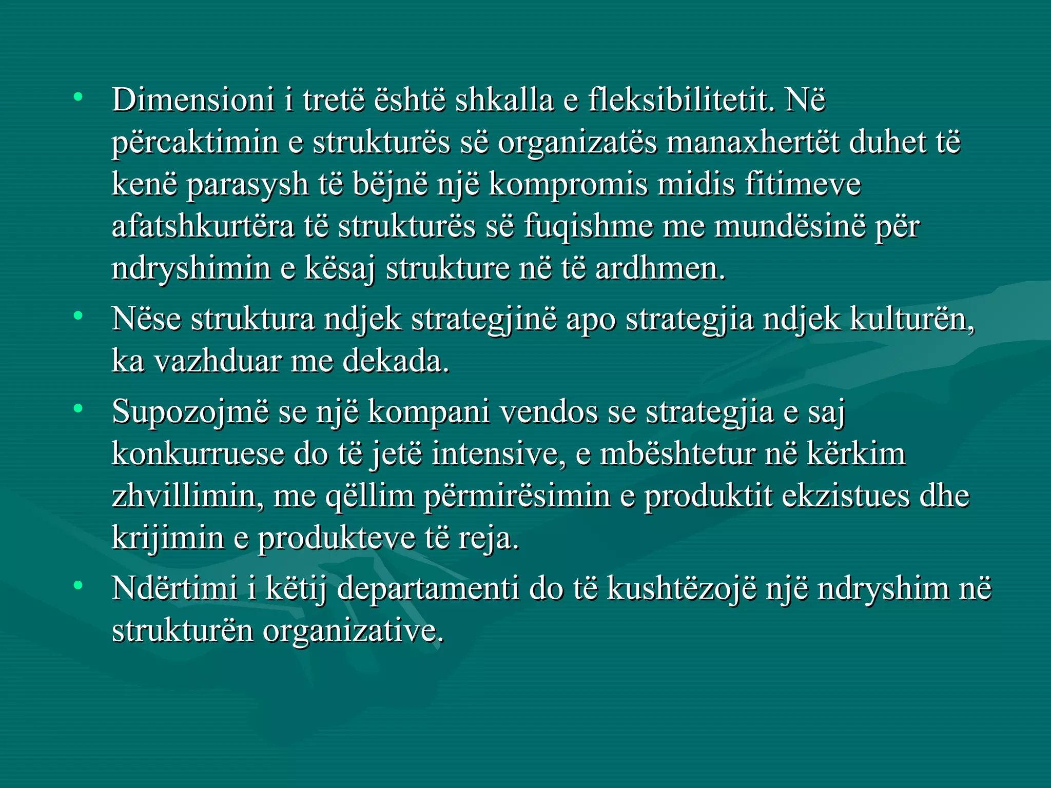 Dimensioni i tretë është shkalla e fleksibilitetit. Në përcaktimin e strukturës së organizatës manaxhertët duhet të kenë parasysh të bëjnë një kompromis midis fitimeve afatshkurtëra të strukturës së fuqishme me mundësinë për ndryshimin e kësaj strukture në të ardhmen.  Nëse struktura ndjek strategjinë apo strategjia ndjek kulturën, ka vazhduar me dekada. Supozojmë se një kompani vendos se strategjia e saj konkurruese do të jetë intensive, e mbështetur në kërkim zhvillimin, me qëllim përmirësimin e produktit ekzistues dhe krijimin e produkteve të reja.  Ndërtimi i këtij departamenti do të kushtëzojë një ndryshim në strukturën organizative.  