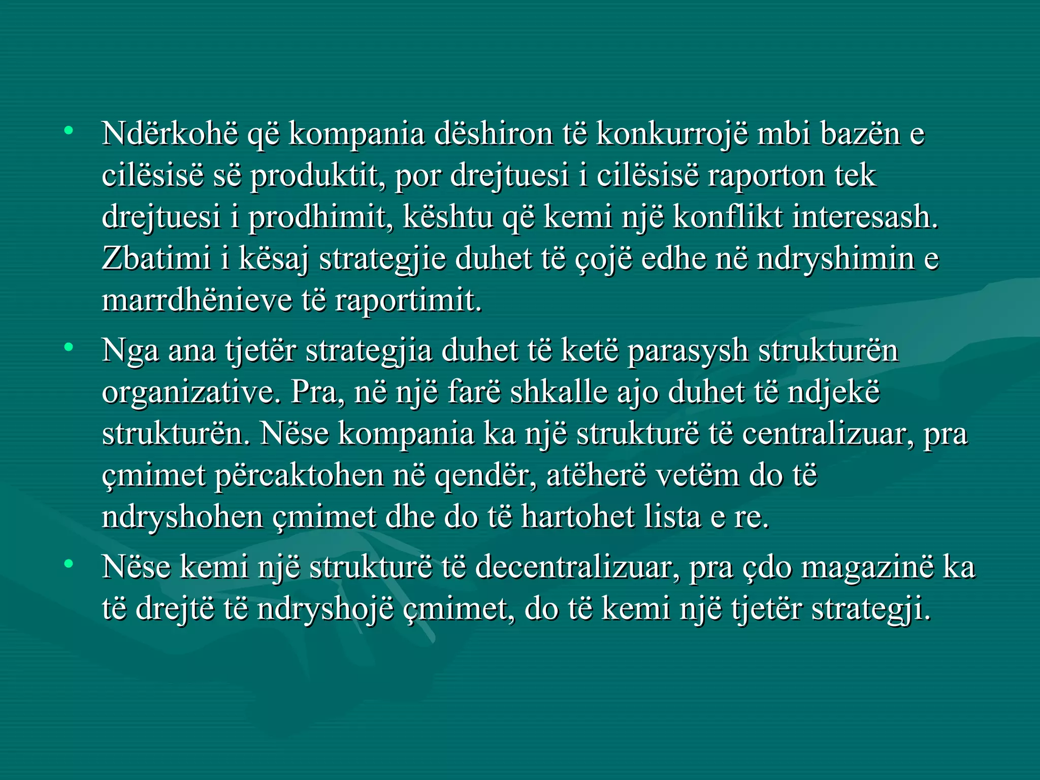 Ndërkohë që kompania dëshiron të konkurrojë mbi bazën e cilësisë së produktit, por drejtuesi i cilësisë raporton tek drejtuesi i prodhimit, kështu që kemi një konflikt interesash. Zbatimi i kësaj strategjie duhet të çojë edhe në ndryshimin e marrdhënieve të raportimit. Nga ana tjetër strategjia duhet të ketë parasysh strukturën organizative. Pra, në një farë shkalle ajo duhet të ndjekë strukturën. Nëse kompania ka një strukturë të centralizuar, pra çmimet përcaktohen në qendër, atëherë vetëm do të ndryshohen çmimet dhe do të hartohet lista e re.  Nëse kemi një strukturë të decentralizuar, pra çdo magazinë ka të drejtë të ndryshojë çmimet, do të kemi një tjetër strategji. 