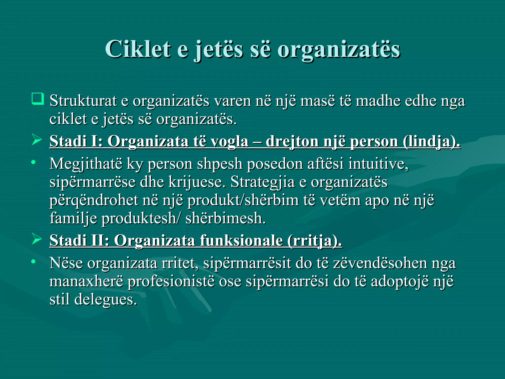 Ciklet e jetës së organizatës Strukturat e organizatës varen në një masë të madhe edhe nga ciklet e jetës së organizatës.  Stadi I: Organizata të vogla – drejton një person (lindja). Megjithatë ky person shpesh posedon aftësi intuitive, sipërmarrëse dhe krijuese. Strategjia e organizatës përqëndrohet në një produkt/shërbim të vetëm apo në një familje produktesh/ shërbimesh.  Stadi II: Organizata funksionale (rritja). Nëse organizata rritet, sipërmarrësit do të zëvendësohen nga manaxherë profesionistë ose sipërmarrësi do të adoptojë një stil delegues. 