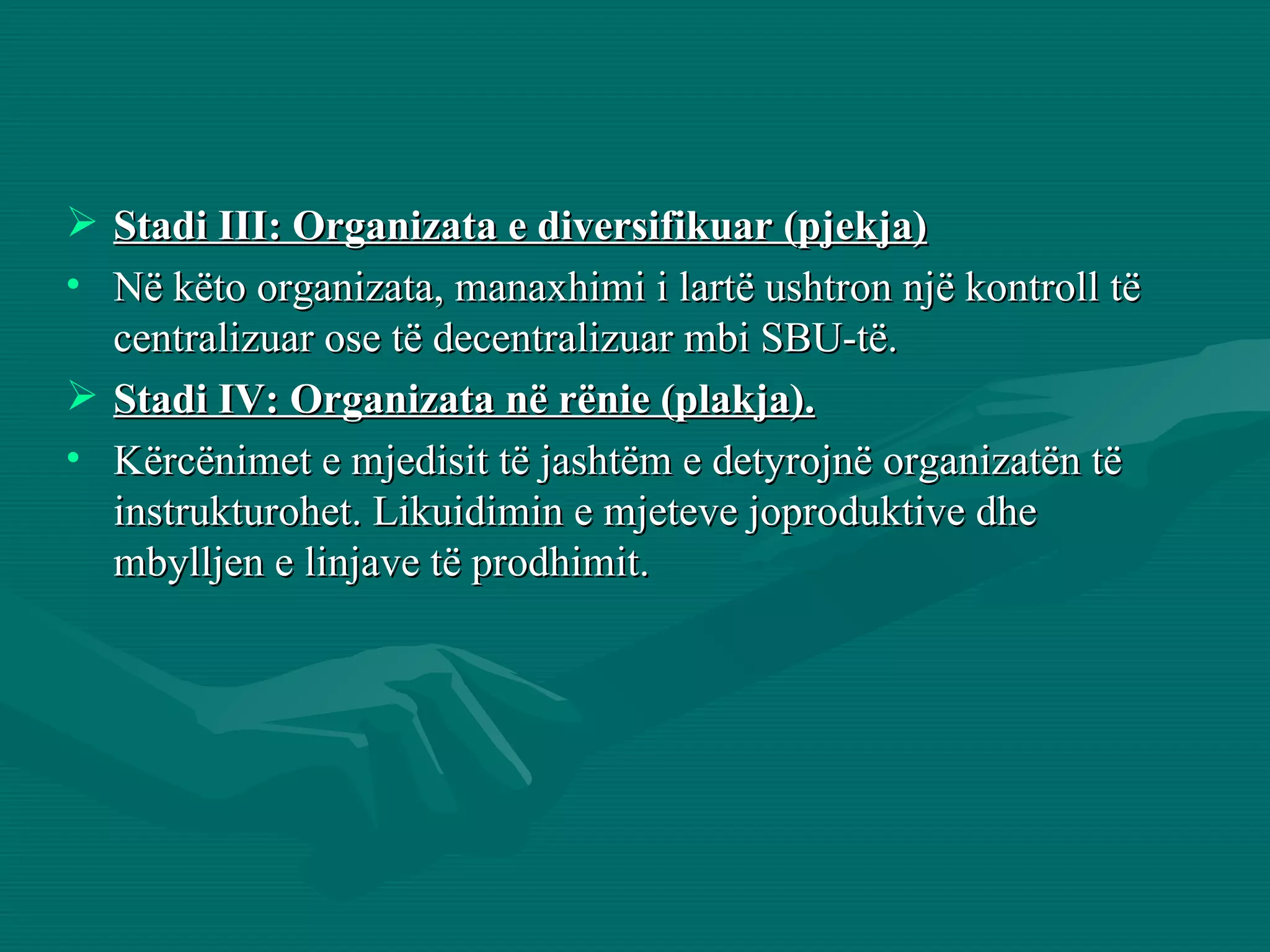 Stadi III: Organizata e diversifikuar (pjekja) Në këto organizata, manaxhimi i lartë ushtron një kontroll të centralizuar ose të decentralizuar mbi SBU-të. Stadi IV: Organizata në rënie (plakja). Kërcënimet e mjedisit të jashtëm e detyrojnë organizatën të instrukturohet. Likuidimin e mjeteve joproduktive dhe mbylljen e linjave të prodhimit. 