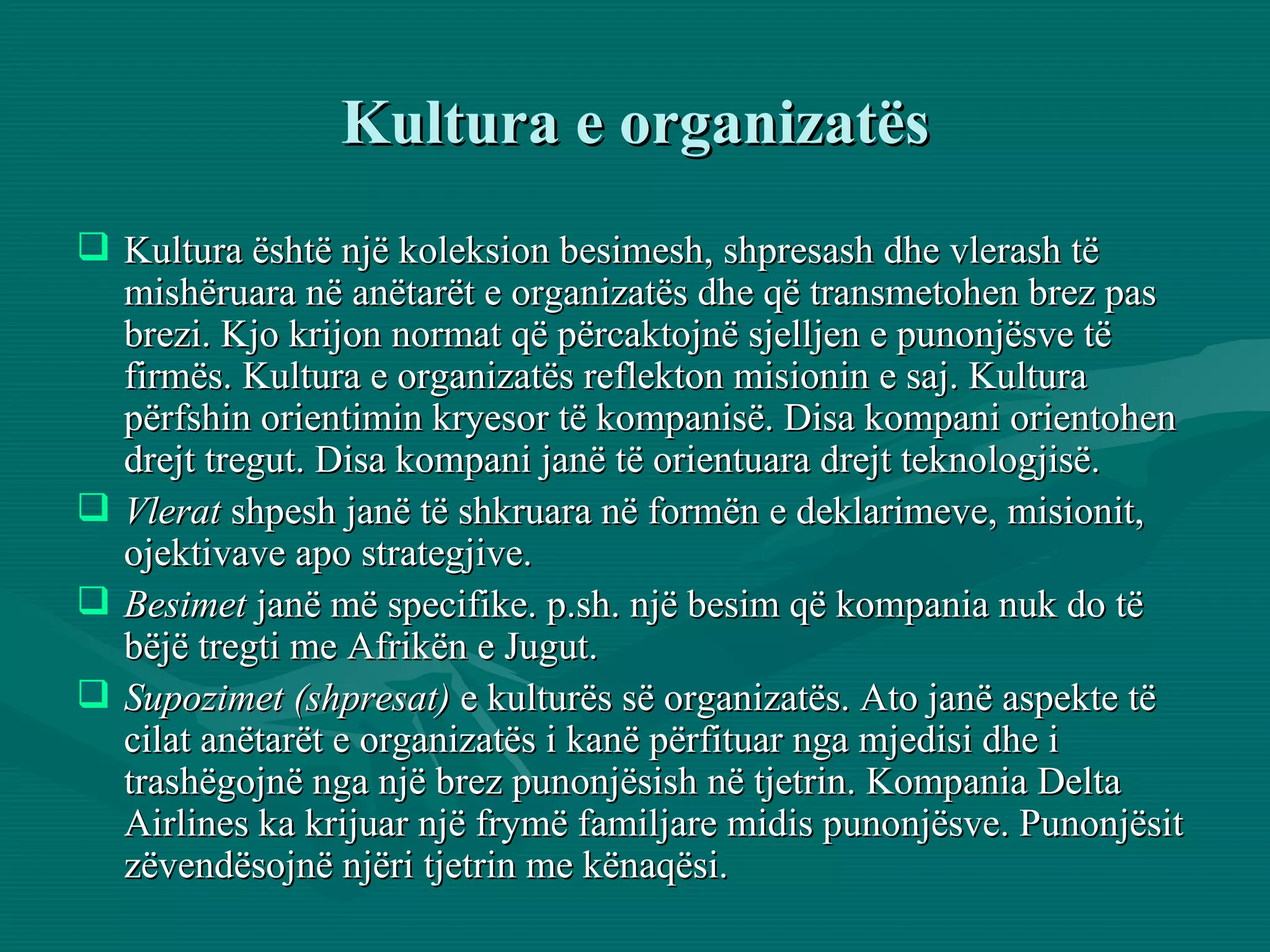 Kultura e organizatës Kultura është një koleksion besimesh, shpresash dhe vlerash të mishëruara në anëtarët e organizatës dhe që transmetohen brez pas brezi. Kjo krijon normat që përcaktojnë sjelljen e punonjësve të firmës. Kultura e organizatës reflekton misionin e saj. Kultura përfshin orientimin kryesor të kompanisë. Disa kompani orientohen drejt tregut. Disa kompani janë të orientuara drejt teknologjisë.  Vlerat  shpesh janë të shkruara në formën e deklarimeve, misionit, ojektivave apo strategjive. Besimet  janë më specifike. p.sh. një besim që kompania nuk do të bëjë tregti me Afrikën e Jugut. Supozimet (shpresat)  e kulturës së organizatës. Ato janë aspekte të cilat anëtarët e organizatës i kanë përfituar nga mjedisi dhe i trashëgojnë nga një brez punonjësish në tjetrin. Kompania Delta Airlines ka krijuar një frymë familjare midis punonjësve. Punonjësit zëvendësojnë njëri tjetrin me kënaqësi.  
