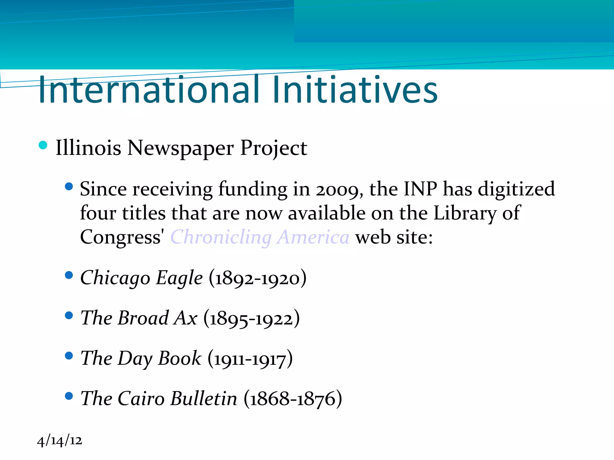 International Initiatives
 Illinois Newspaper Project
     Since receiving funding in 2009, the INP has digitized
      four titles that are now available on the Library of
      Congress' Chronicling America web site:
     Chicago Eagle (1892-1920)
     The Broad Ax (1895-1922)
     The Day Book (1911-1917)
     The Cairo Bulletin (1868-1876)

4/14/12
 