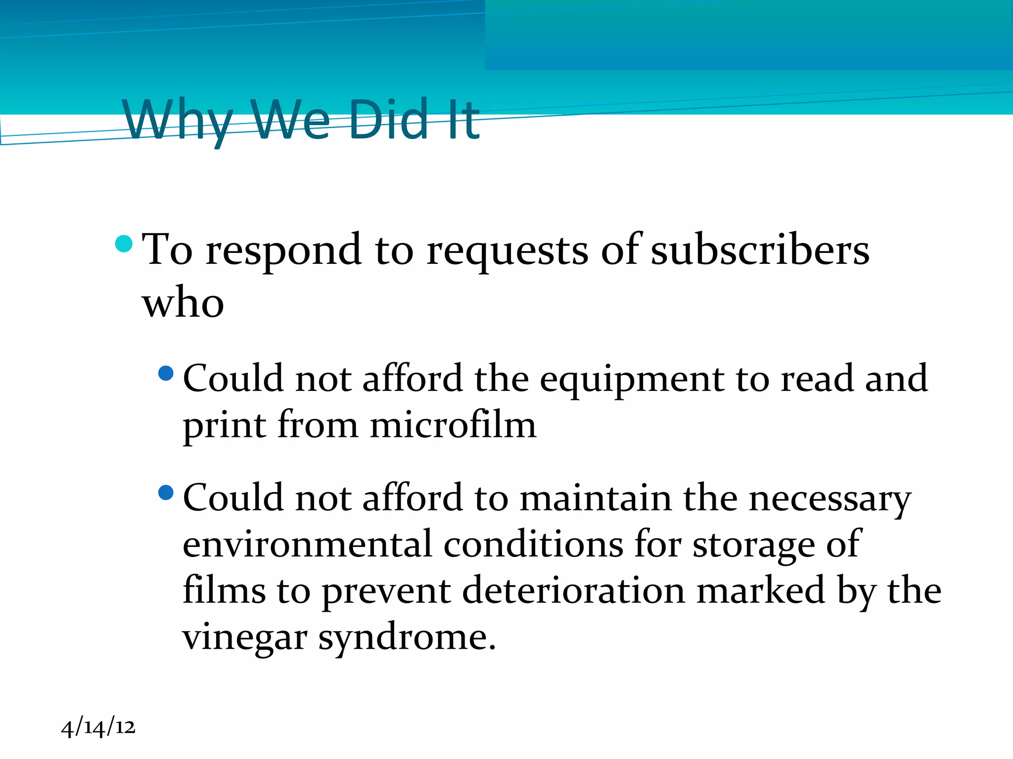 Why We Did It
     To respond to requests of subscribers
      who
           Could not afford the equipment to read and
            print from microfilm
           Could not afford to maintain the necessary
            environmental conditions for storage of
            films to prevent deterioration marked by the
            vinegar syndrome.

4/14/12
 