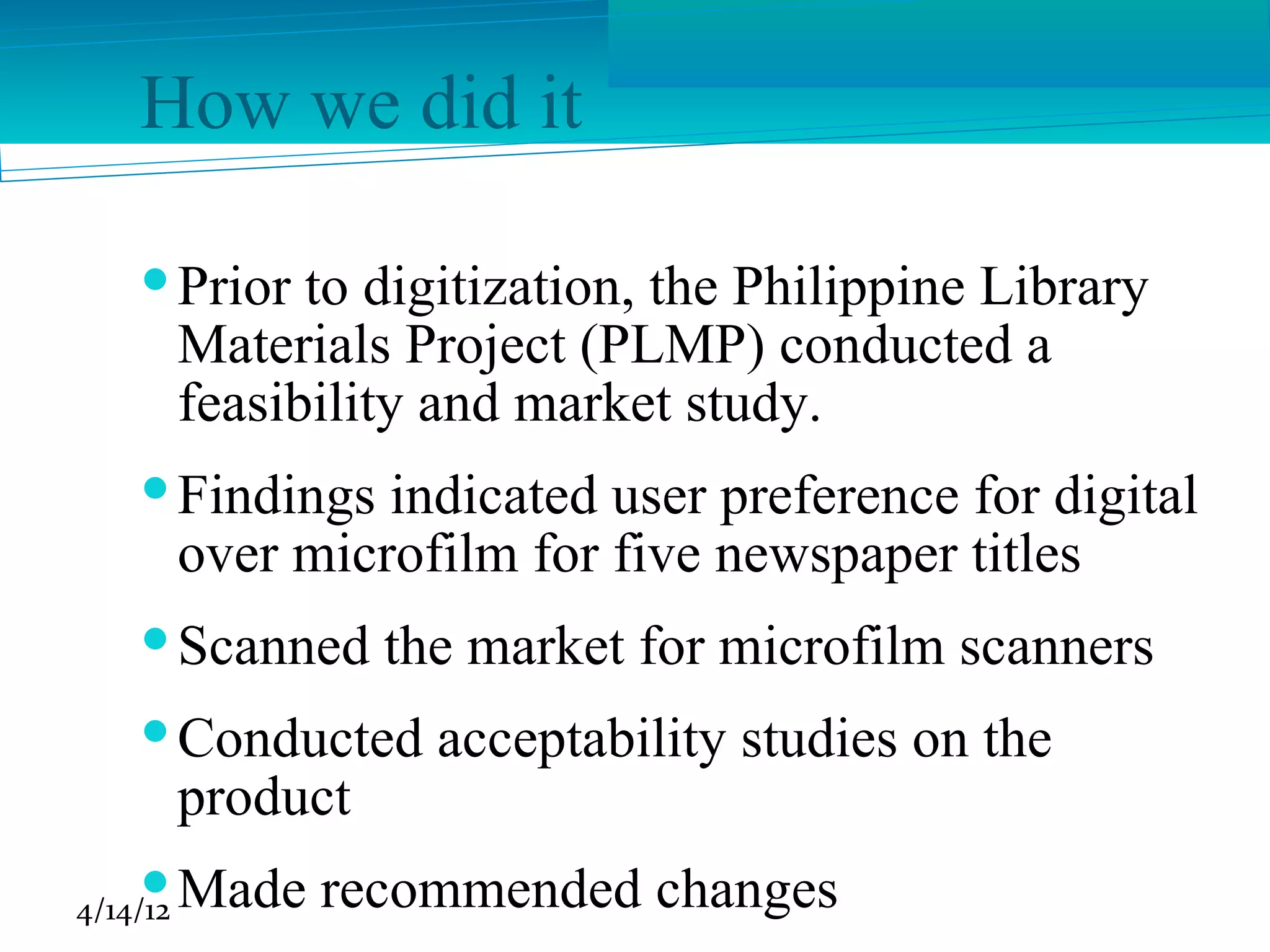 How we did it

     Prior to digitization, the Philippine Library
      Materials Project (PLMP) conducted a
      feasibility and market study.
     Findings indicated user preference for digital
      over microfilm for five newspaper titles
     Scanned the market for microfilm scanners
     Conducted acceptability studies on the
      product
     Made recommended changes
4/14/12
 