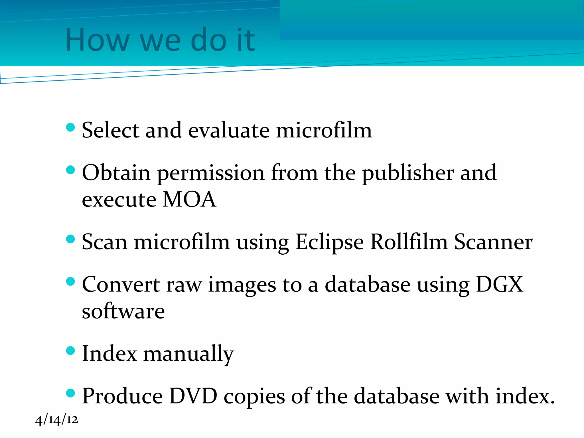 How we do it

     Select and evaluate microfilm
     Obtain permission from the publisher and
      execute MOA
     Scan microfilm using Eclipse Rollfilm Scanner
     Convert raw images to a database using DGX
      software
     Index manually
     Produce DVD copies of the database with index.
4/14/12
 