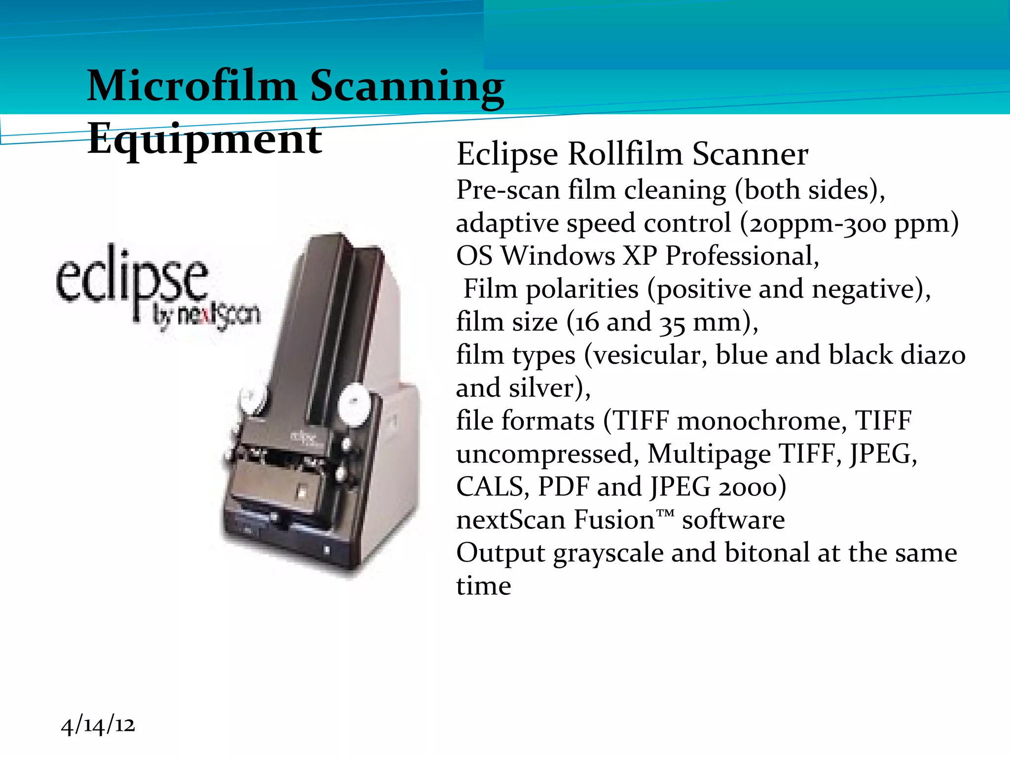 Microfilm Scanning
  Equipment       Eclipse Rollfilm Scanner
                      Pre-scan film cleaning (both sides),
                      adaptive speed control (20ppm-300 ppm)
                      OS Windows XP Professional,
                       Film polarities (positive and negative),
                      film size (16 and 35 mm),
                      film types (vesicular, blue and black diazo
                      and silver),
                      file formats (TIFF monochrome, TIFF
                      uncompressed, Multipage TIFF, JPEG,
                      CALS, PDF and JPEG 2000)
                      nextScan Fusion™ software
                      Output grayscale and bitonal at the same
                      time



4/14/12
 
