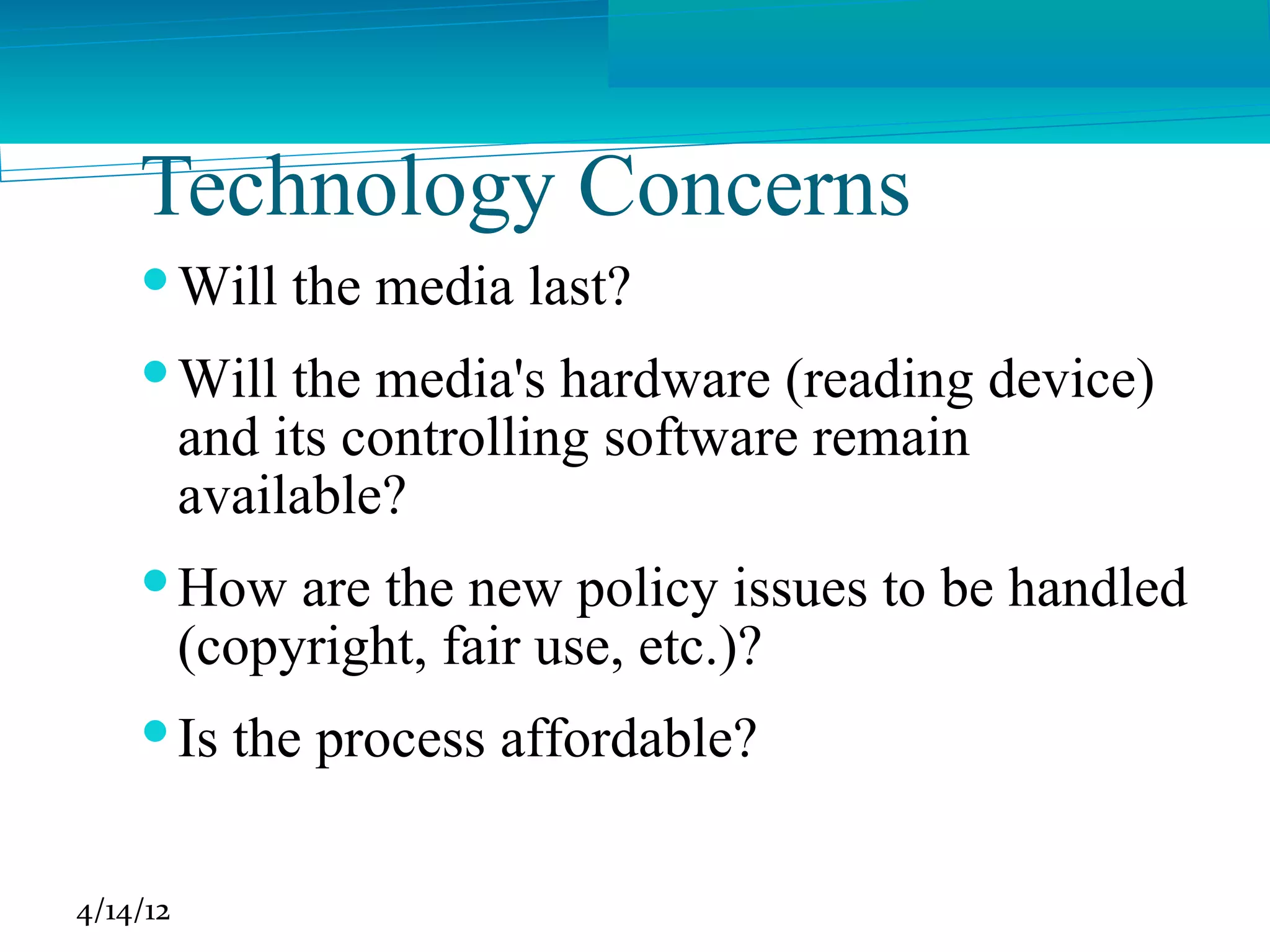 Technology Concerns
     Will the media last?
     Will the media's hardware (reading device)
      and its controlling software remain
      available?
     How are the new policy issues to be handled
      (copyright, fair use, etc.)?
     Is the process affordable?

4/14/12
 