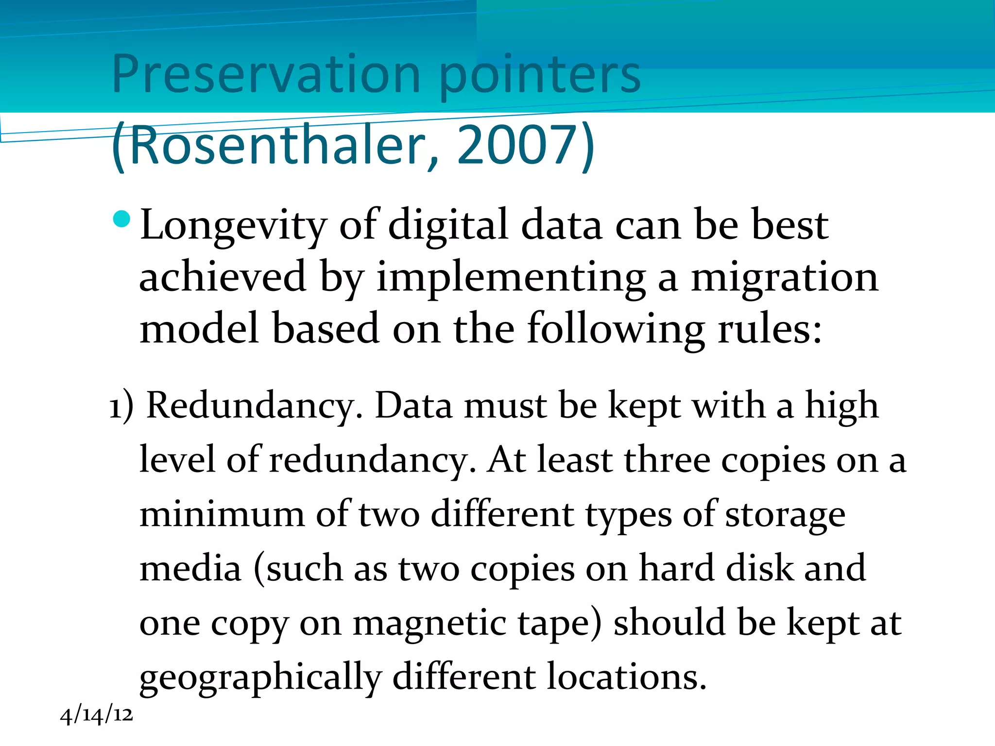 Preservation pointers
    (Rosenthaler, 2007)
     Longevity of digital data can be best
      achieved by implementing a migration
      model based on the following rules:
    1) Redundancy. Data must be kept with a high
      level of redundancy. At least three copies on a
      minimum of two different types of storage
      media (such as two copies on hard disk and
      one copy on magnetic tape) should be kept at
      geographically different locations.
4/14/12
 