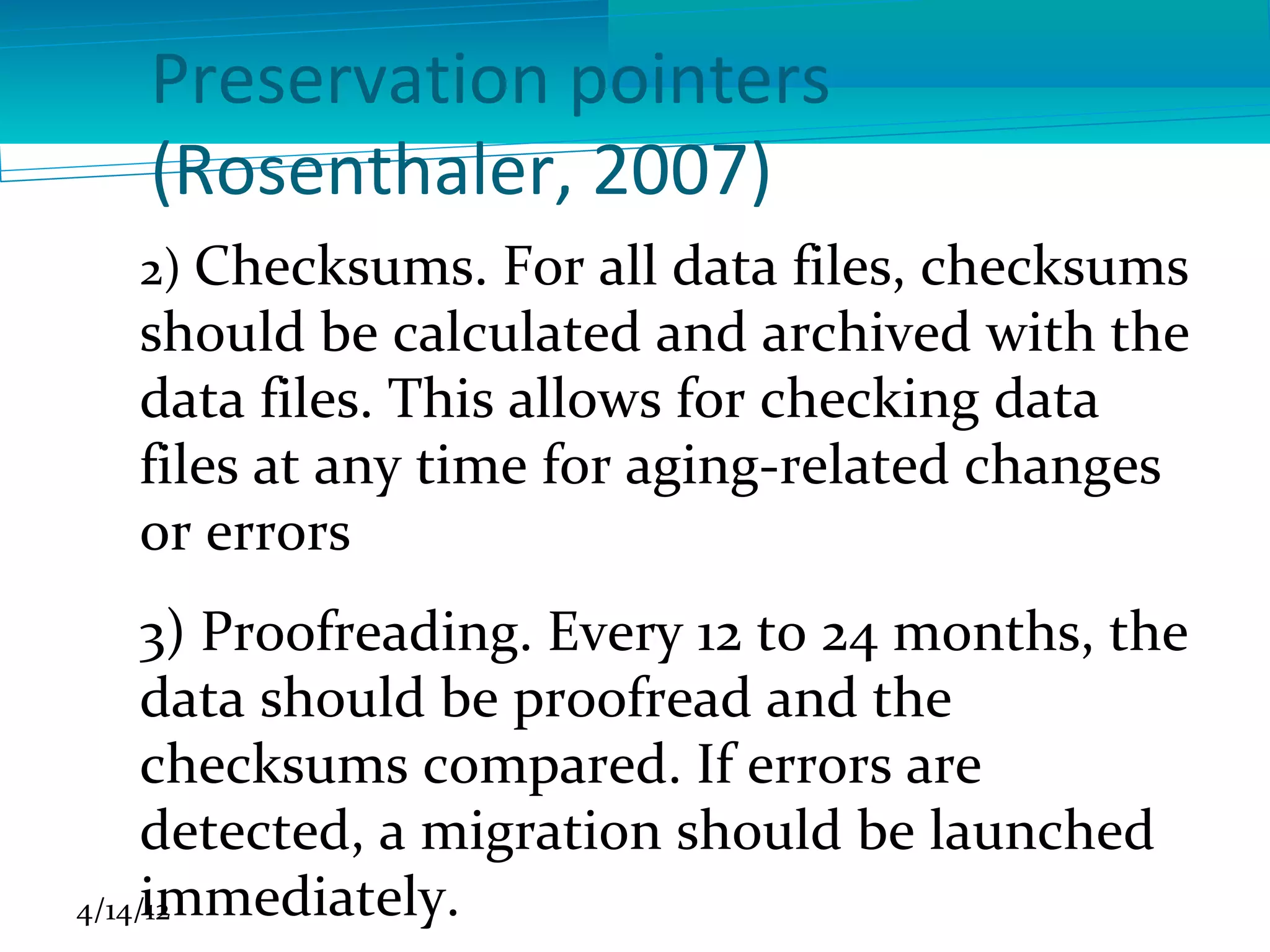 Preservation pointers
   (Rosenthaler, 2007)
  2) Checksums. For all data files, checksums
  should be calculated and archived with the
  data files. This allows for checking data
  files at any time for aging-related changes
  or errors
     3) Proofreading. Every 12 to 24 months, the
     data should be proofread and the
     checksums compared. If errors are
     detected, a migration should be launched
     immediately.
4/14/12
 