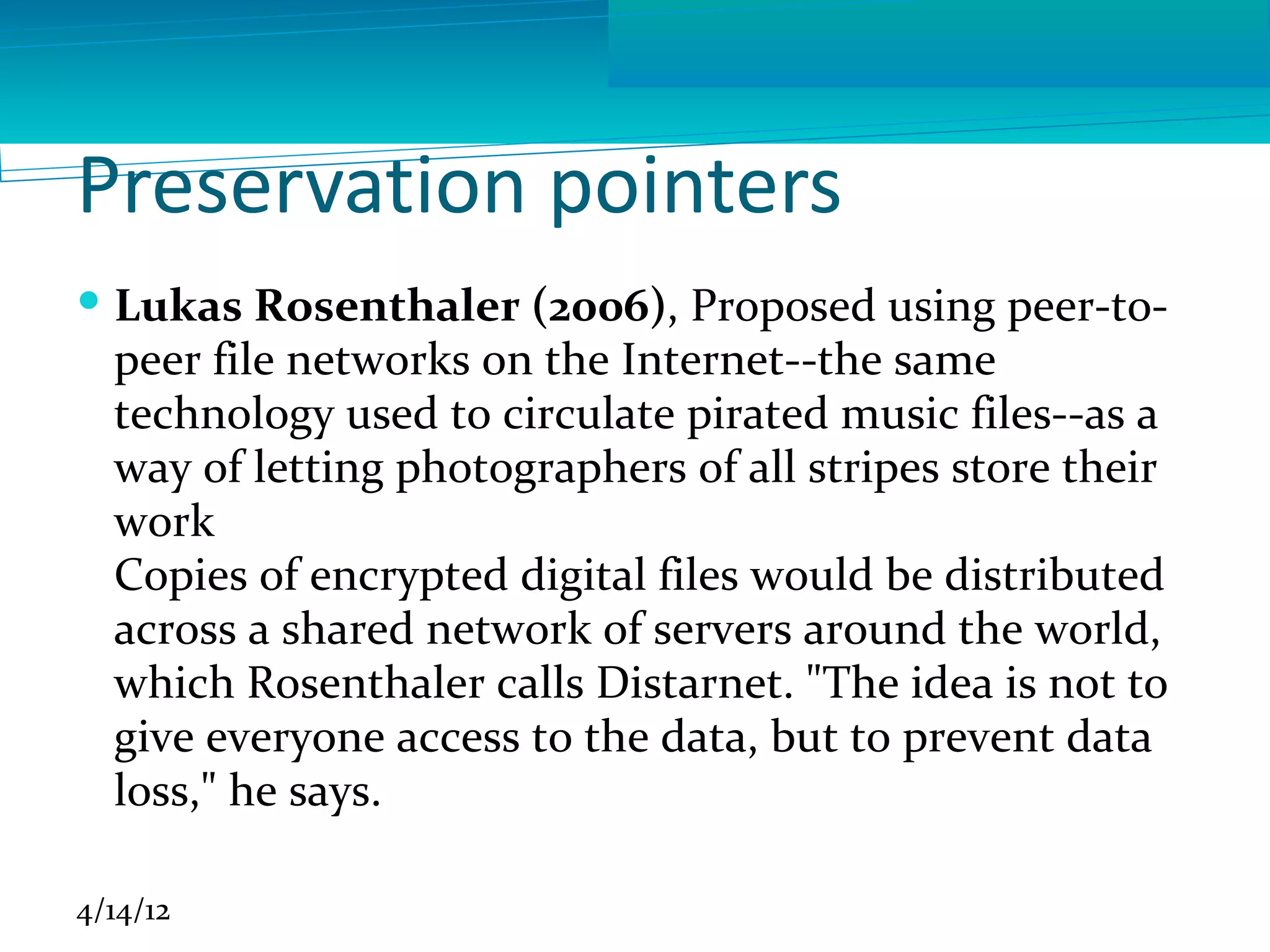 Preservation pointers
 Lukas Rosenthaler (2006), Proposed using peer-to-
  peer file networks on the Internet--the same
  technology used to circulate pirated music files--as a
  way of letting photographers of all stripes store their
  work
  Copies of encrypted digital files would be distributed
  across a shared network of servers around the world,
  which Rosenthaler calls Distarnet. "The idea is not to
  give everyone access to the data, but to prevent data
  loss," he says.

4/14/12
 