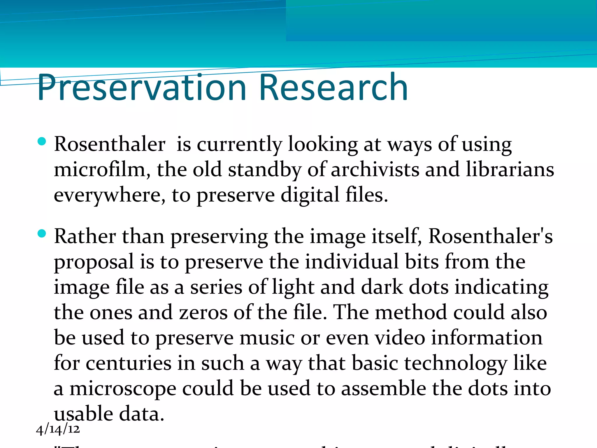 Preservation Research
 Rosenthaler is currently looking at ways of using
  microfilm, the old standby of archivists and librarians
  everywhere, to preserve digital files.
 Rather than preserving the image itself, Rosenthaler's
  proposal is to preserve the individual bits from the
  image file as a series of light and dark dots indicating
  the ones and zeros of the file. The method could also
  be used to preserve music or even video information
  for centuries in such a way that basic technology like
  a microscope could be used to assemble the dots into
  usable data.
4/14/12
 