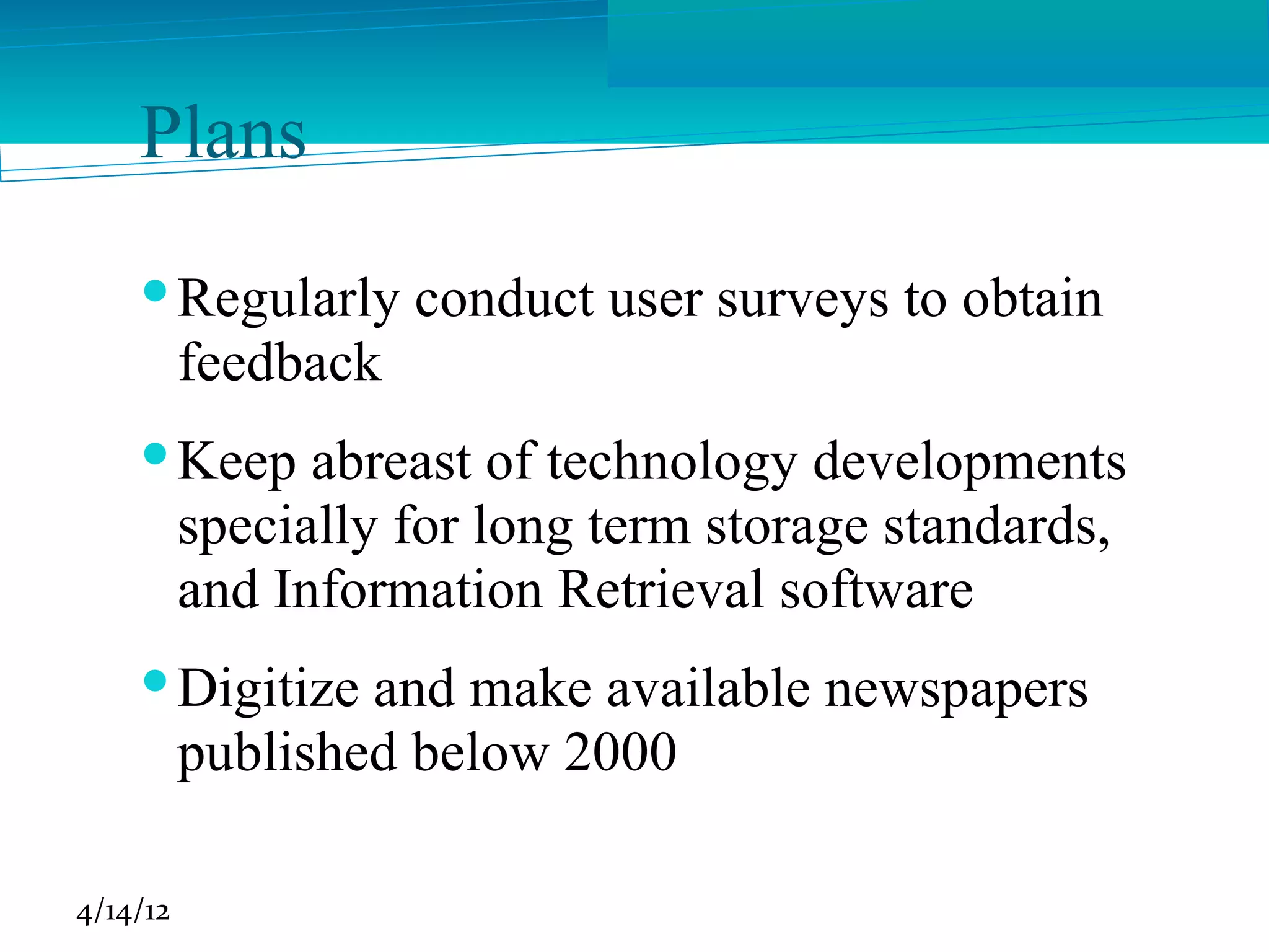 Plans
     Regularly conduct user surveys to obtain
      feedback
     Keep abreast of technology developments
      specially for long term storage standards,
      and Information Retrieval software
     Digitize and make available newspapers
      published below 2000

4/14/12
 