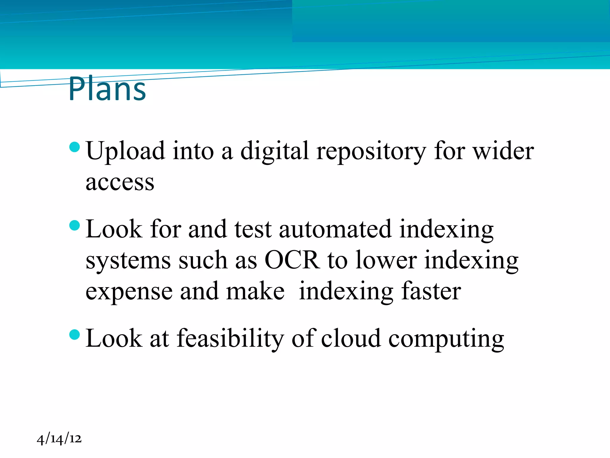 Plans
     Upload into a digital repository for wider
      access
     Look for and test automated indexing
      systems such as OCR to lower indexing
      expense and make indexing faster
     Look at feasibility of cloud computing


4/14/12
 