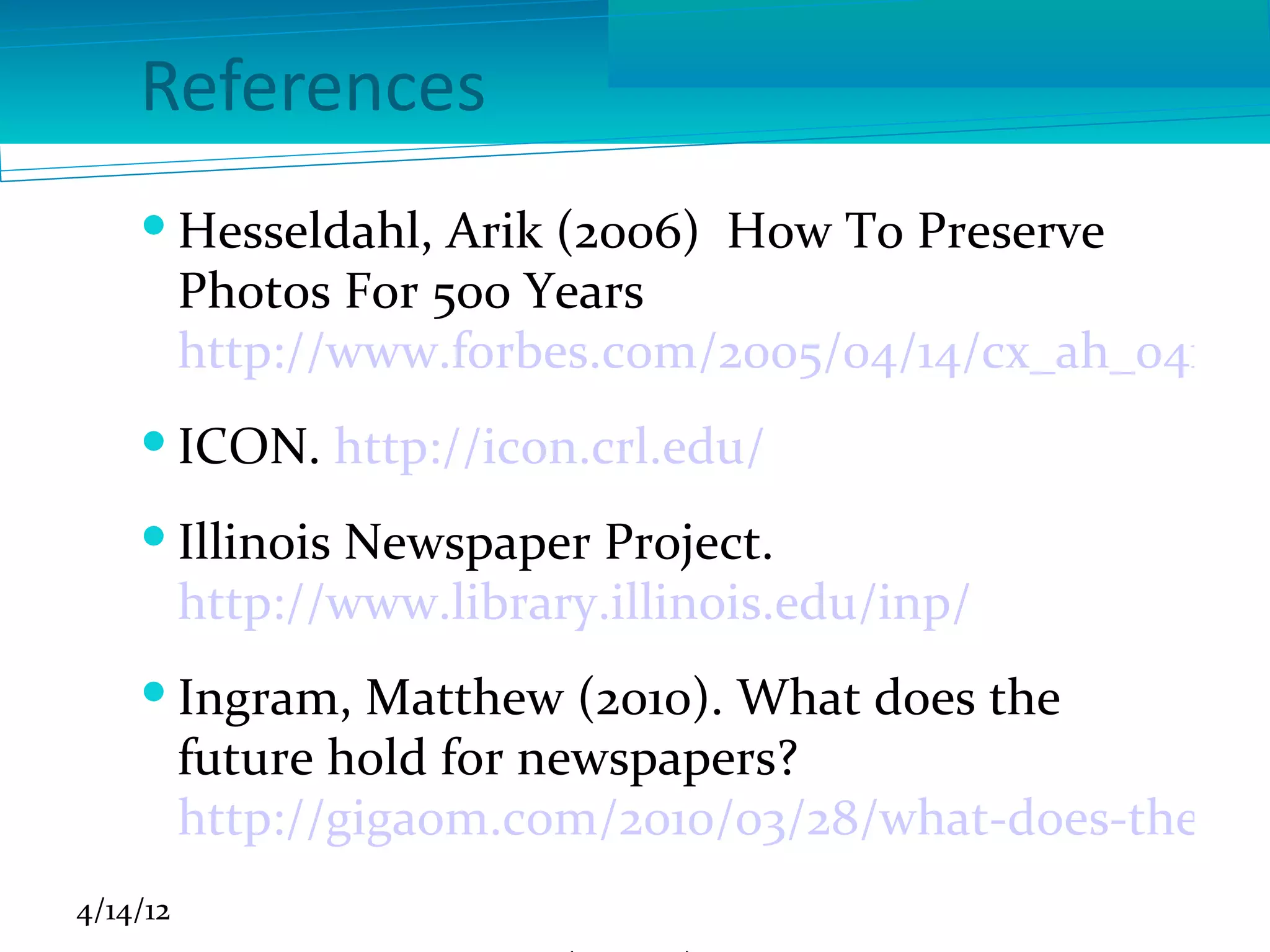 References
     Hesseldahl, Arik (2006) How To Preserve
      Photos For 500 Years
      http://www.forbes.com/2005/04/14/cx_ah_0414ph
     ICON. http://icon.crl.edu/
     Illinois Newspaper Project.
      http://www.library.illinois.edu/inp/
     Ingram, Matthew (2010). What does the
      future hold for newspapers?
      http://gigaom.com/2010/03/28/what-does-the-fut
4/14/12
 