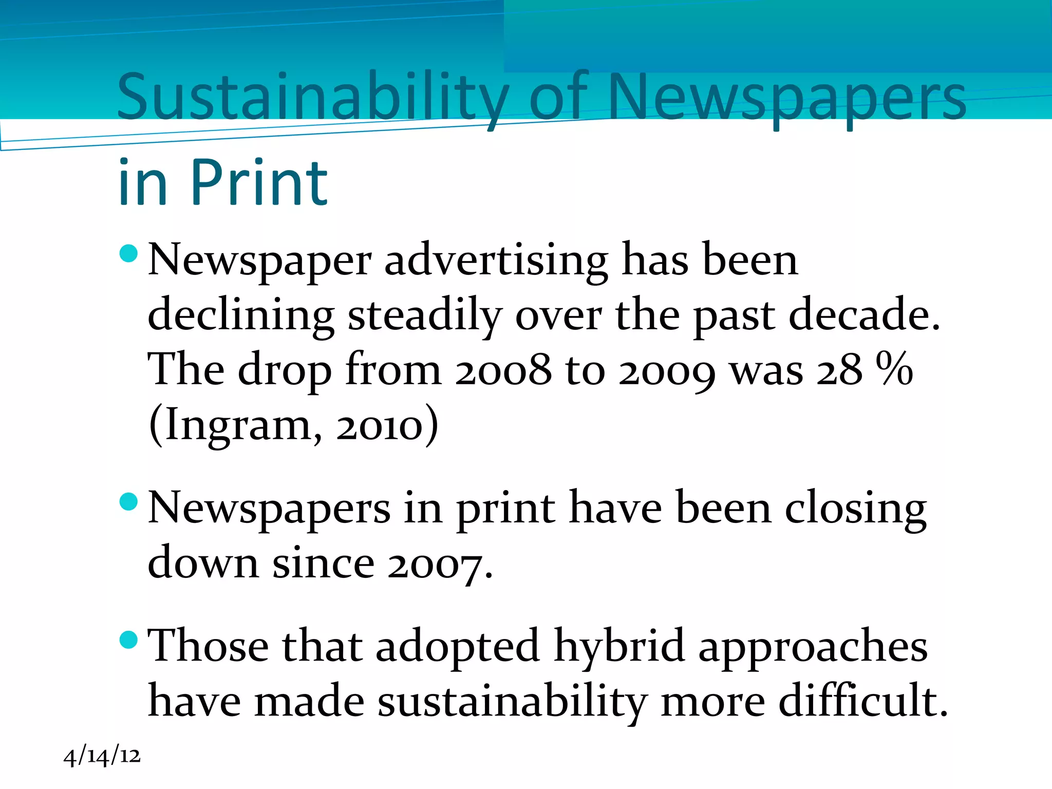 Sustainability of Newspapers
    in Print
     Newspaper advertising has been
      declining steadily over the past decade.
      The drop from 2008 to 2009 was 28 %
      (Ingram, 2010)
     Newspapers in print have been closing
      down since 2007.
     Those that adopted hybrid approaches
      have made sustainability more difficult.
4/14/12
 