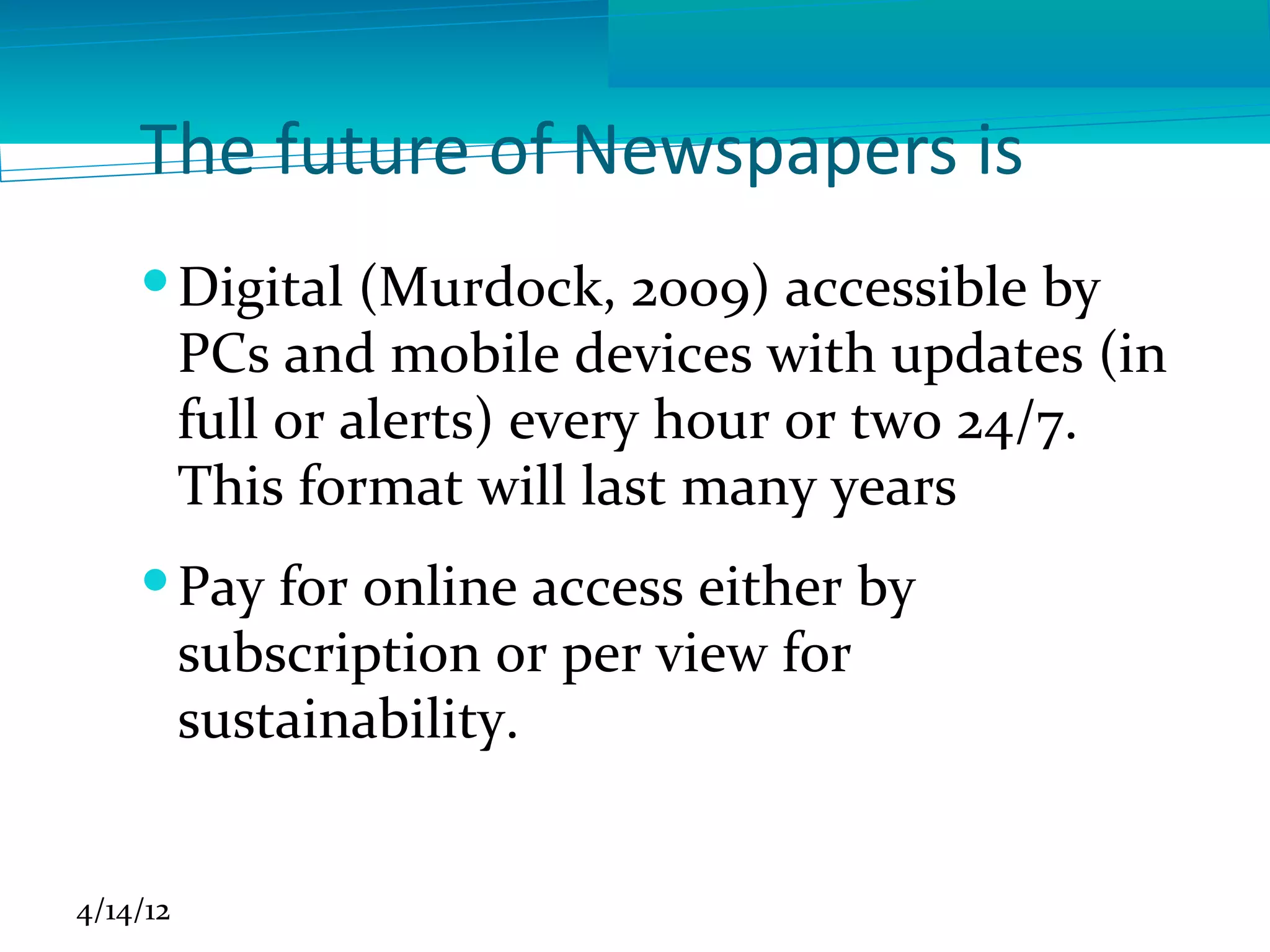 The future of Newspapers is
     Digital (Murdock, 2009) accessible by
      PCs and mobile devices with updates (in
      full or alerts) every hour or two 24/7.
      This format will last many years
     Pay for online access either by
      subscription or per view for
      sustainability.


4/14/12
 