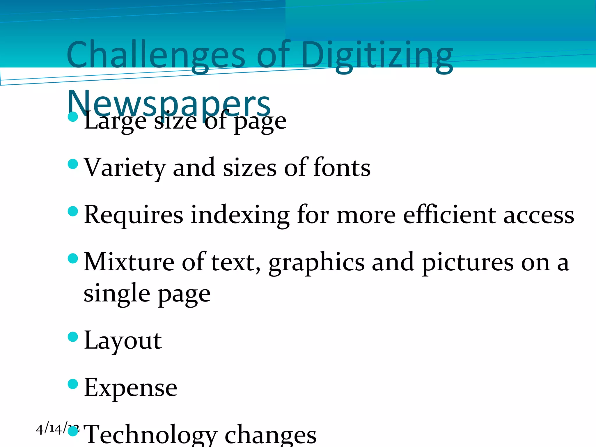 Challenges of Digitizing
    Newspapers
     Large size of page
     Variety and sizes of fonts
     Requires indexing for more efficient access
     Mixture of text, graphics and pictures on a
      single page
     Layout
     Expense
4/14/12
     Technology changes
 