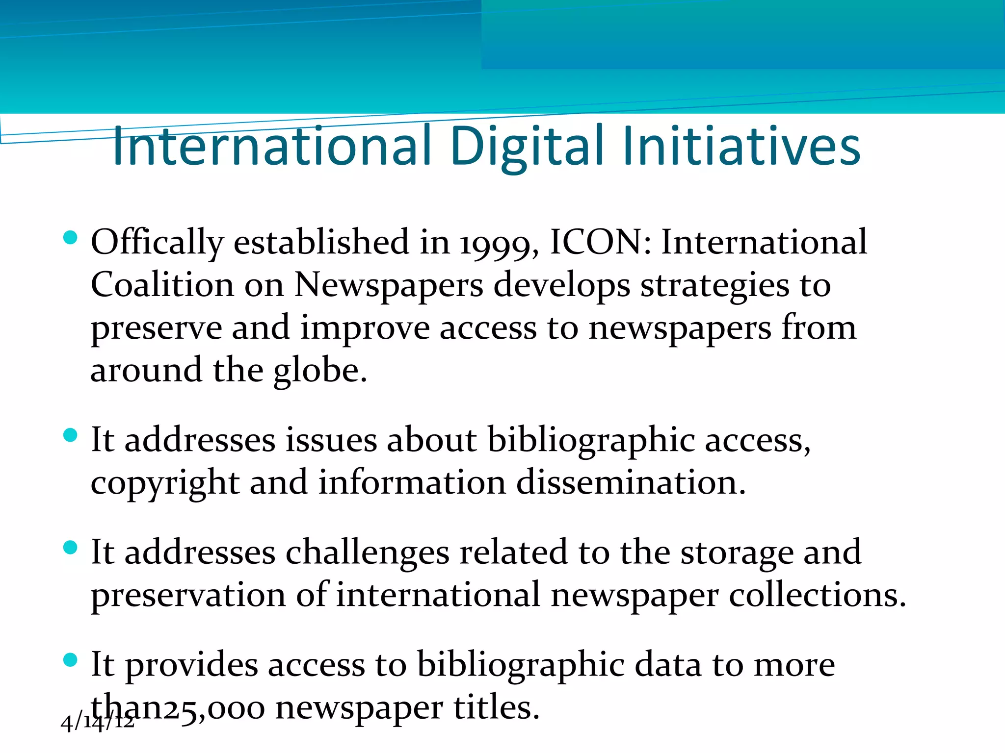 International Digital Initiatives
 Offically established in 1999, ICON: International
  Coalition on Newspapers develops strategies to
  preserve and improve access to newspapers from
  around the globe.
 It addresses issues about bibliographic access,
  copyright and information dissemination.
 It addresses challenges related to the storage and
  preservation of international newspaper collections.
 It provides access to bibliographic data to more
   than25,000 newspaper titles.
4/14/12
 